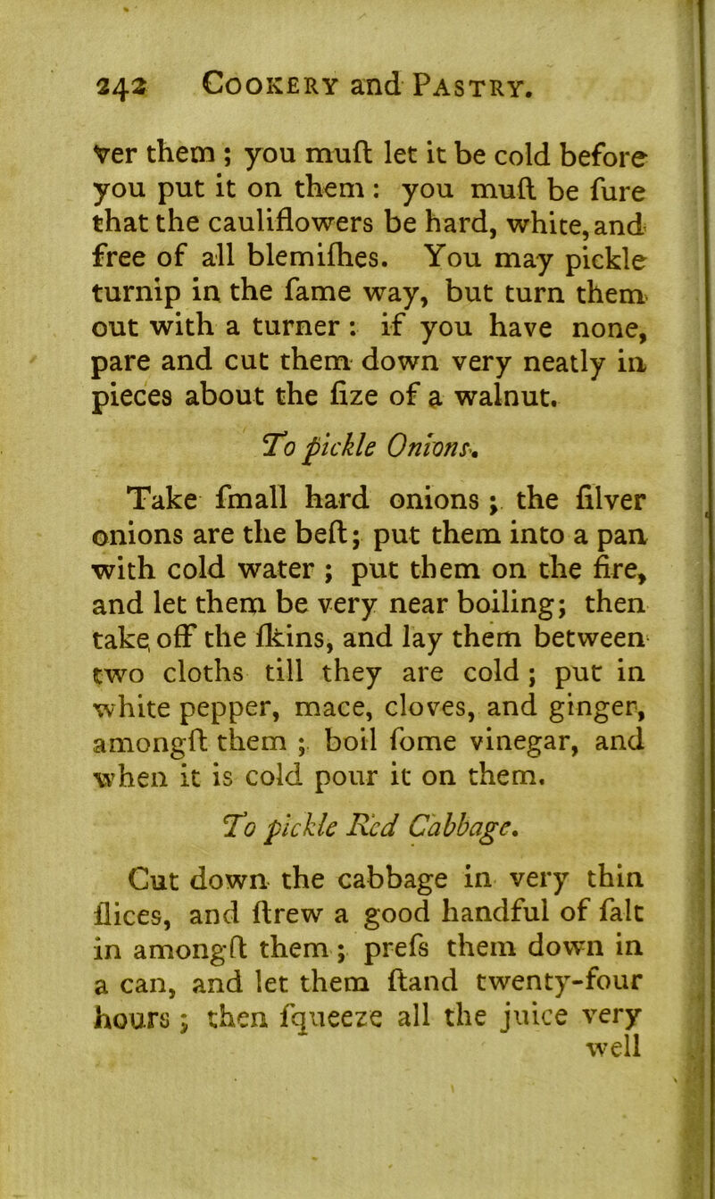 Ver them ; you muft let it be cold before you put it on them : you muft be fure that the cauliflowers be hard, white, and free of all blemifhes. You may pickle turnip in the fame way, but turn them out with a turner : if you have none, pare and cut them down very neatly in pieces about the fize of a walnut. To pickle Onions Take fmall hard onions; the filver onions are the belt; put them into a pan with cold water ; put them on the fire, and let them be very near boiling; then take, off the fkins, and lay them between two cloths till they are cold ; put in white pepper, mace, cloves, and ginger, amongft them boil fome vinegar, and when it is cold pour it on them. To pickle Red Cabbage. Cut down the cabbage in very thin llices, and ftrew a good handful of fait in amongfl them; prefs them down in a can, and let them ftand twenty-four hours; then fqueeze all the juice very well