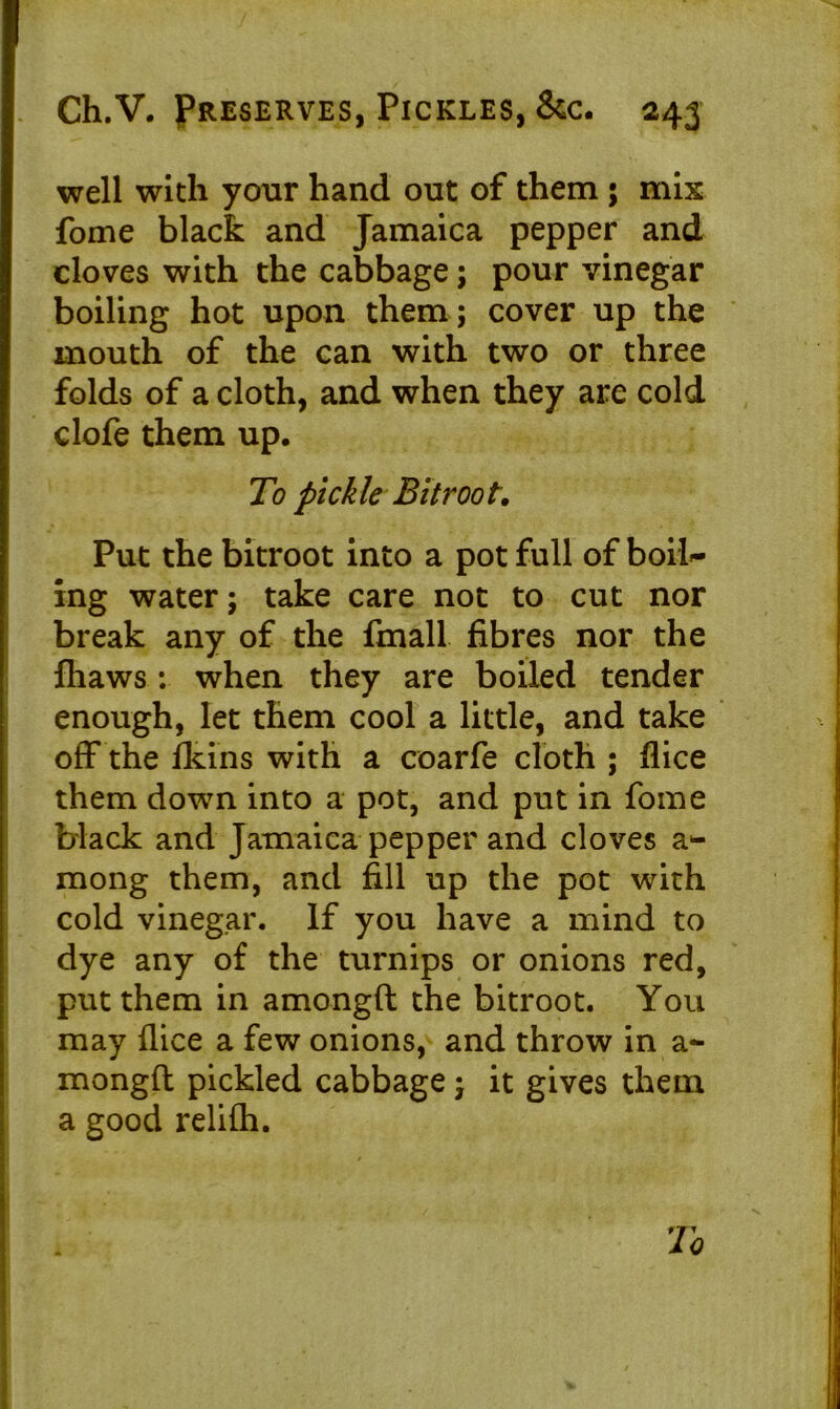 well with your hand out of them ; mix fome black and Jamaica pepper and cloves with the cabbage; pour vinegar boiling hot upon them; cover up the mouth of the can with two or three folds of a cloth, and when they are cold clofe them up. To pickle Bitroot. Put the bitroot into a pot full of boil- ing water; take care not to cut nor break any of the fmall fibres nor the fhaws: when they are boiled tender enough, let them cool a little, and take off the fkins with a coarfe cloth ; flice them down into a pot, and put in fome black and Jamaica pepper and cloves a*- mong them, and fill up the pot with cold vinegar. If you have a mind to dye any of the turnips or onions red, put them in amongft the bitroot. You may dice a few onions, and throw in a- mongft pickled cabbage; it gives them a good relifli.