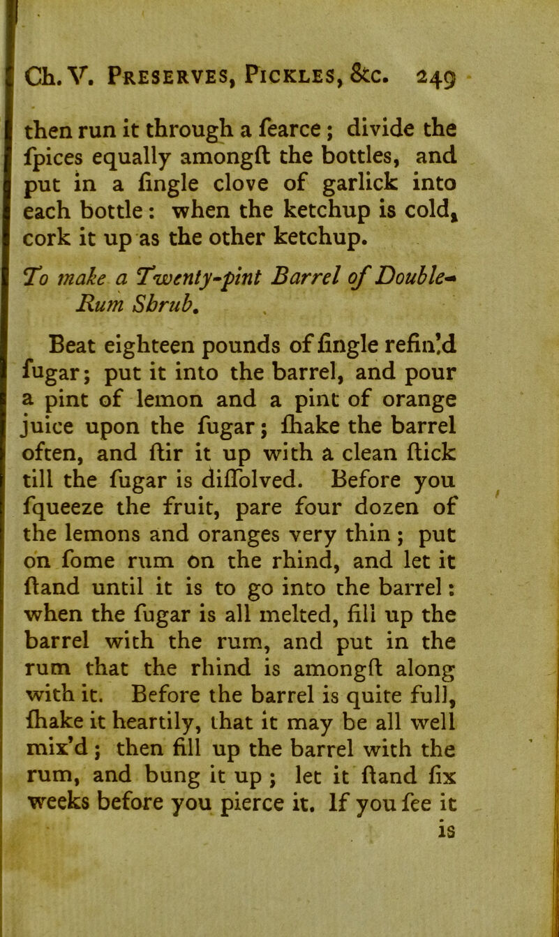 then run it through a fearce; divide the fpices equally amongft the bottles, and put in a fingle clove of garlick into each bottle: when the ketchup is cold* cork it up as the other ketchup. To make a Twenty-pint Barrel of Double- Rum Shrub. Beat eighteen pounds of fingle refin!d fugar; put it into the barrel, and pour a pint of lemon and a pint of orange juice upon the fugar; {hake the barrel often, and ftir it up with a clean flick till the fugar is diffolved. Before you fqueeze the fruit, pare four dozen of the lemons and oranges very thin ; put on fome rum on the rhind, and let it (land until it is to go into the barrel: when the fugar is all melted, fill up the barrel with the rum, and put in the rum that the rhind is amongft along with it. Before the barrel is quite full, {hake it heartily, that it may be all well mix’d ; then fill up the barrel with the rum, and bung it up ; let it ftand fix weeks before you pierce it. If you fee it is