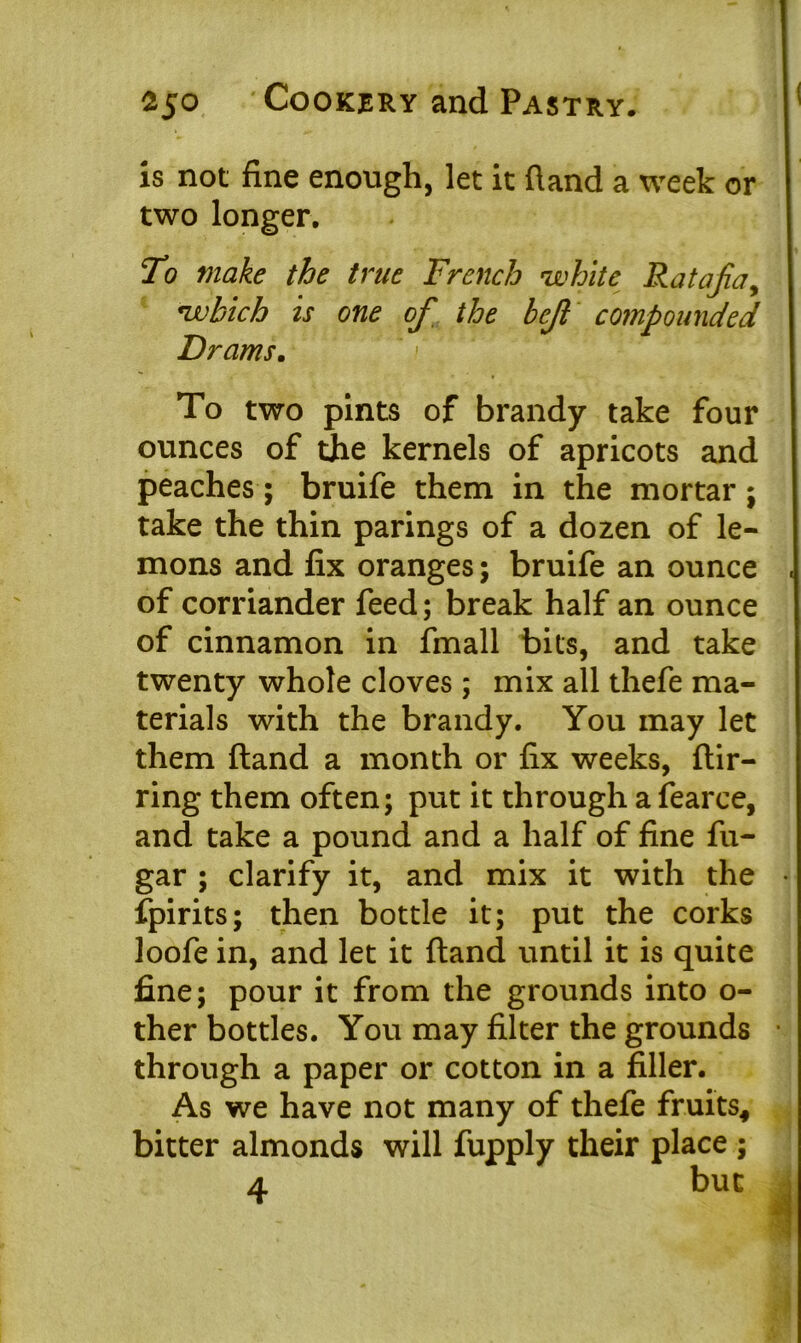 is not fine enough, let it hand a week or two longer. To make the true French white Ratafia, which is one of the befit compounded Drams. To two pints of brandy take four ounces of the kernels of apricots and peaches; bruife them in the mortar; take the thin parings of a dozen of le- mons and fix oranges; bruife an ounce of corriander feed; break half an ounce of cinnamon in fmall bits, and take twenty whole cloves; mix all thefe ma- terials with the brandy. You may let them {land a month or fix weeks, ftir- ring them often; put it through a fearce, and take a pound and a half of fine fu- gar ; clarify it, and mix it with the fpirits; then bottle it; put the corks loofe in, and let it ftand until it is quite fine; pour it from the grounds into o- ther bottles. You may filter the grounds through a paper or cotton in a filler. As we have not many of thefe fruits* bitter almonds will fupply their place ; A but