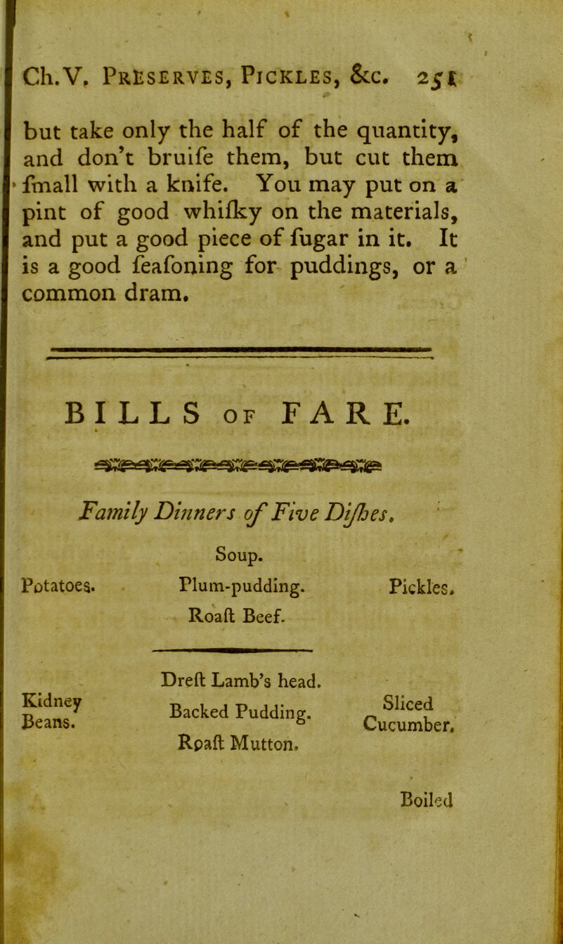 but take only the half of the quantity, and don’t bruife them, but cut them * fmall with a knife. You may put on a pint of good whifky on the materials, and put a good piece of fugar in it. It is a good feafoning for puddings, or a common dram. BILLS of FARE. Family Dinners of Five Difoes, Soup. Potatoes. Plum-pudding. Pickles. Roafl; Beef. Kidney Beans. Dreft Lamb’s head. Backed Pudding. Rpaft Mutton. Sliced Cucumber, . Boiled