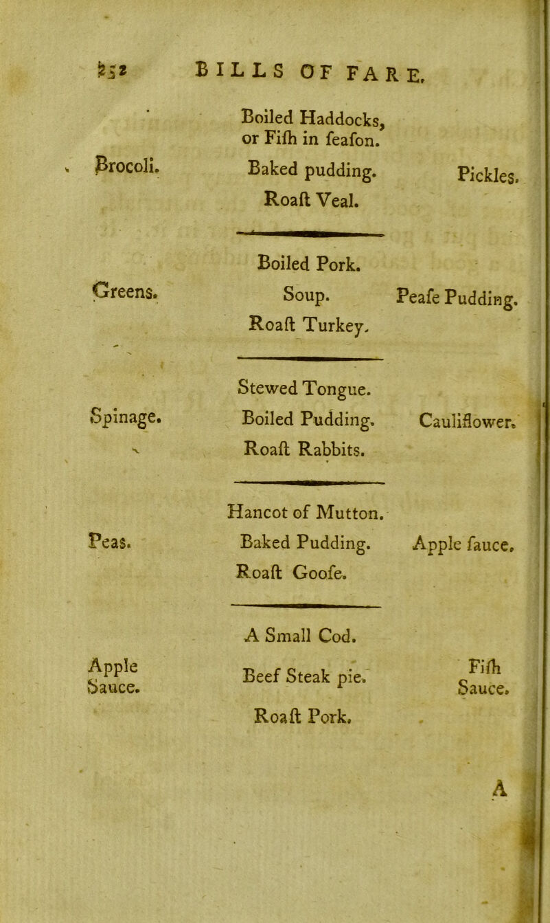 Brocoli. Boiled Haddocks, or Fifh in feafon. Baked pudding. Road Veal. Pickles. Greens. Boiled Pork. Soup. Road Turkey. Peafe Pudding. Spin age. Stewed Tongue. Boiled Pudding. Road Rabbits. Cauliflower, Peas. Hancot of Mutton. Baked Pudding. Road Goofe. Apple fauce. Apple Sauce. A Small Cod. Beef Steak pie. Road Pork. Fifh Sauce. A