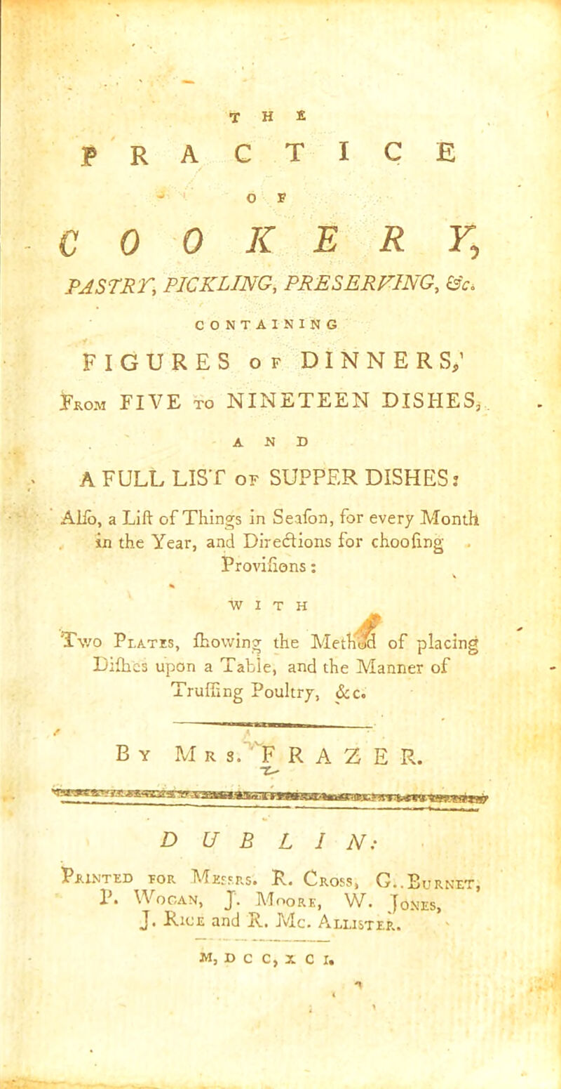 the practice - O F COOKERY, PASTS i', PICKLING, PRESERVING, fife CONTAINING FIGURES of DINNERS; From FIA^E to NINii/TEEN DISHES, AND A FULL LIST of SUPPER DISHES; Alfo, a Lift of Things in Seafon, for every Month in the Year, and Direftions for chooiing Proviiiens: WITH A Two Prates, fhowing the Method of placing Difh'es upon a Table, and the Manner of Trailing Poultry, &c. A By MrLFRAZER. DUBLIN: Painted tor Messrs. R. Cross, G..Burnet, P. Wogan, J. Moore, W. Jones, J. Rice and R. Me. A luster.