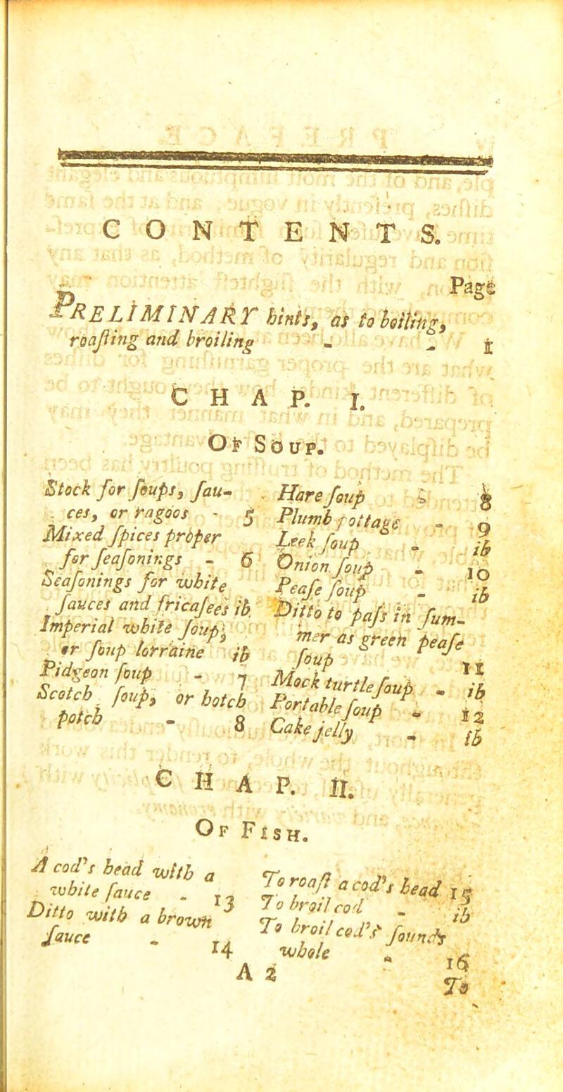 II m CONTENTS. LIMIN' ART hints, as to bo sting, roofing and broiling PagS CHAP. i. Of Soup. 9 ib 10 ib Stock for feups, fau- Harefou'p L- _ces errors - 5 Plumb foliate Mixed fpices proper Leek [out „ for feafonings - 6 Onion foufi . Scannings for wbite p£ar, rf p.rfi„pl^1% tit * w Pidgeon foup _ -> , r ^ ■ ,1 0 Cake felly „ {h CHAP. Of Fish. y II. wM • %?&«*’** a. Ditto wtb a browh T° - ib - .<aJ— fauce