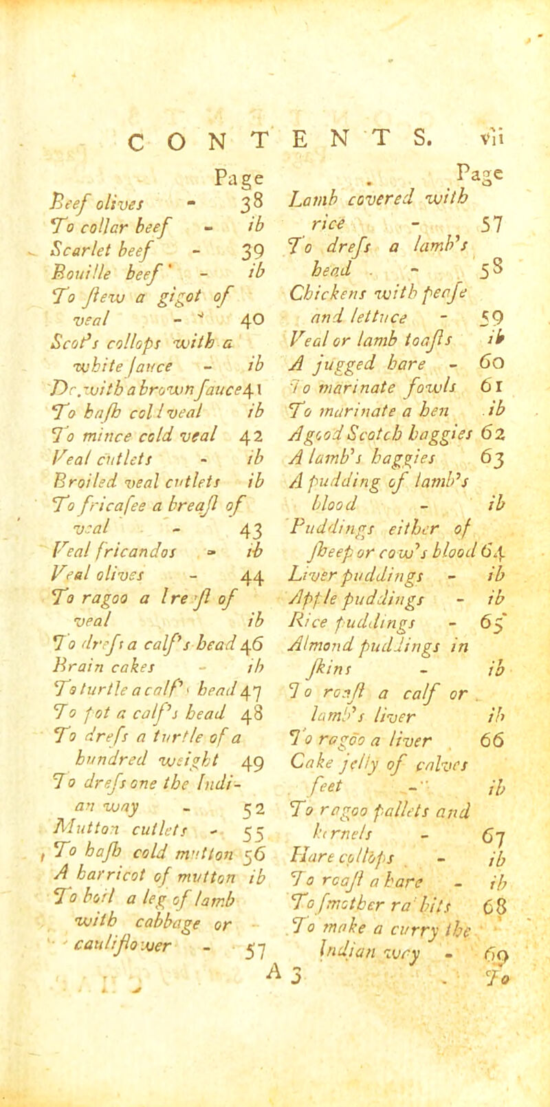 Page Beef olives m 3^ To collar beef - ib Scarlet beef - 39 Bouille beef' - tb To few a gigot of veal - * 4® Scot’s collops with a white fauce - ib Dr. with a brown fauce\ 1 To hafb col l veal ib To mi nee cold veal 42 Veal cutlets - ib Broiled veal cutlets ib To fricafee a breafl of veal - 43 Veal fricandos » ib Veal olives - 44 To ragoo a Ire f of veal ib To drefta calf s bead 46 Brain cakes - ib To turtle a calf 1 head47 Bo pot a calf’s bead 48 To drefs a turtle of a hundred weight 49 B0 drefs one the Indi- an way - 52 Mutton cutlets - 55 t To hafb cold mutton 56 A harricot of mutton ib B 0 boil a leg of lamb with cabbage or caulifo user - ei Page • o Lamb covered with rice - 57 To drefs a lamb’s head - 5 ^ Chickens with peafe and lettuce - f 9 Veal or lamb toafs ib A jugged hare - 6O 7 0 marinate fowls 61 To marinate a hen ib A good Scotch baggies 62 A lamb’s baggies 63 A pudding of lamb’s blood - ib Puddings either of Jheep or cow’s blood 6*4 Liver puddings - ib Apple puddings - ib Rice puddings - 65' Almond puddings in fins - ib 7 0 roaf a calf or lamb’s liver ib 7 0 ragoo a liver 66 Cake jelly of calves feet -■ A, To ragoo pallets and ktrnels - 6~j Hare collops - jb Torcafahare - ib Tof mother ra bits 6 8 7 0 make a curry the Indian wry - fxy A3 . Bo