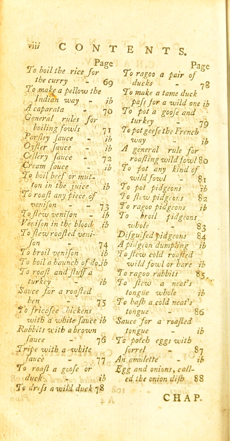 ENTS. u 0 hod the rice for To ragoo a pair of ° the curry . 6g ducks . ?g 1 °?laX a PeU°™ the T9 make a tame cluck Indian way - ib pafs for a wild one ib 4caparata - ?0 To pot a goofe and General rules for turkey _ ?g hading fowls 1 71 To pot geefe the French ffrj:ey Jauce - ib way - ih Offer fauce - ^ rw/, fQr Lei dry fauce ~ 72 roafling wildfowled Lrcam fauce - To fot any kind of d o boil beef or mitt. wildfowl - 81 ^ in the juice ib To pot pidgeons 'ib To roajl any piece of 1 o flew pidgeons 82 ven if on - » 73 To ragoo pidgeons ib To fewventfop - # To broil pidgeons Verdfon in the blood ib whole - 83 To flew roofed vend Difgulfed pidgeons 84 fon ~ 74 4pidgeon dumpling ib To broil venifon ib To Jicw cold roofed T0 boil a haunch of do.ib wild fowl or hare ib To r oaf and fuff a To ragoo rabbits 85 turkey - ib T 0 few a neaFs ■Sauce for a roofed tongue whole ib hen - 75 To bafh a.cold neat’s To friccfee dickens tongue - 86 with a white fauce ib Sauce for a roofed Rabbits with a brown tongue - ib fauce - 76 To pofeb eggs with Tripe with a white forrel - 87 fauce - 77 An amulette - ' ib To roaf a goofe or fgg and onions, call- duck , - ib cd the onion Ji/b 88 To drtfs a wild duck 78 CHAP.