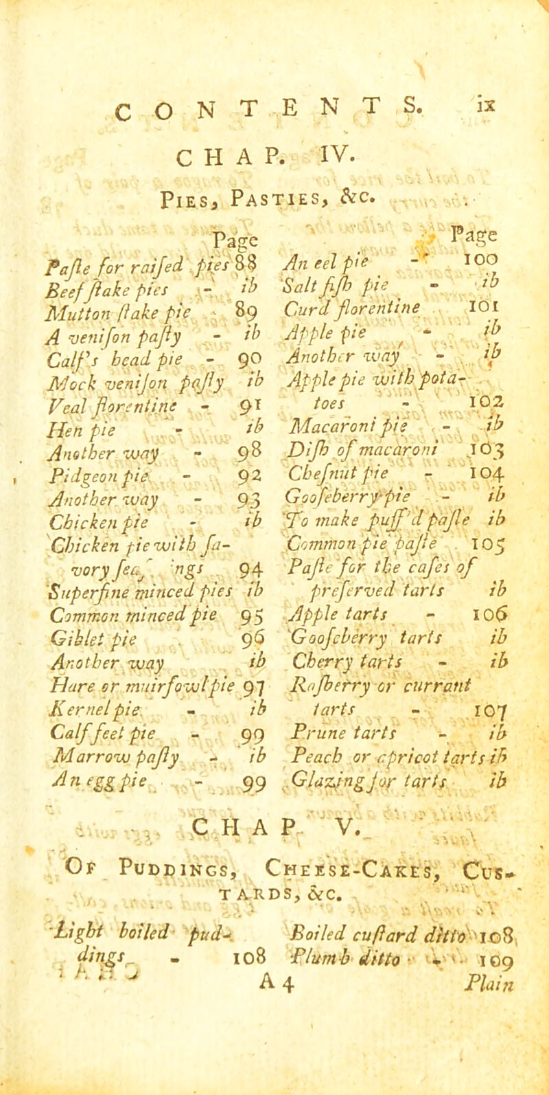 CHAP. IV. Pies, Pasties, &c. Page Pa fie for raifed Beef flake pies j-t Mutton flake pie A venifon pafiy Calfs bead pie Mock venijon pafiy Veal fore nt in: Hen pie Another way Pidgeon pie. Another way Chicken pie Chicken fie with fa- vory fecf 'ngs 94 Superfine minced pies ib Common minced pie 95 Gib let pie 96 Another way ib Hare or tnuirfowlpie 97 Kernel pie. - ib Calf feet pie - 99 Marrow pafy - ib An egg pie - 99 fb 89 ib 90 ib 91 ib 98 92 93 ib Page 100 ib 101 ib . ib An eel pie 'Salt ffh pie Curd forentine Apple pie Another way - Apple pie with 'pota- toes ~ 102 Macaroni pie - ib Difh of macaroni JO3 Chef nut pie - 104 Goofcberry-pie - ib 'To make puff'd pajle ib Common pie pajle 105 Pajle for the cafes of preferved tarts ib Apple tarts - I0(> 'Goofcherry tarts ib Cherry tarts - ib Rofberry or currant tarts - 107 Prune tarts - ib Peach or apricot tarts ib . Gldzpngjor tarts ib . C II A P V. Of Puddings, Cheese-Cakes, Cus- TAKDS,CeC. Light boiled pud-* Boiled cuflard ditto 108 dmgs„ - 108 Plumb ditto- V• 109