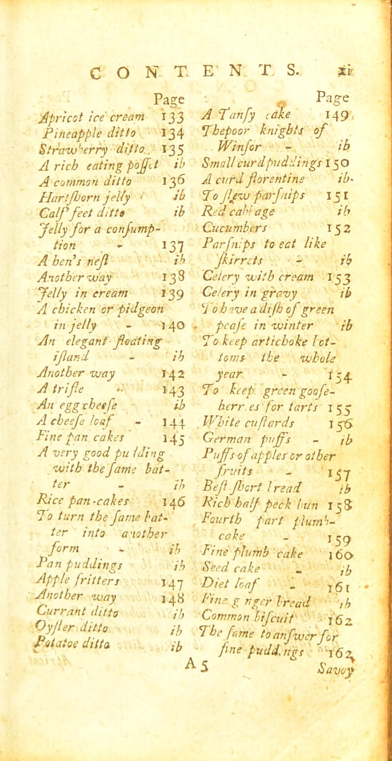 Page Apricot ice' crea m 133 Pineapple ditto 134 Strawberry ditto. 135 A rich eating pofftt ib A common ditto 136 Hartfborn jel-fy < sb Calf feet ditto ib felly for a confump- tion - 137 A ben’s nefl ib Another way 138 felly in cream 139 A chicken or pidgeon in jelly - 140 - An elegant floating ifland - ib Another way 142 A trifle -■ 143 An egg cheep ib A cheefu loaf - 144 Fine pan cakes 145 A very good pu lding with the fame bat- ter - ib Rice pan-cakes 146 dot urn the fame bat- ter into another form - jb Pan puddings ib Apple fritters 14 7 Another way 143 Currant ditto ib Oyjler ditto i}, Potato? ditto ib A A flanfy cdke 149 Tbepoor knights of Winfor - ib Small curdpuddings 150 A curd florentine ib• To flew pnrfnips 151 Red cab' age ib Cucumbers 152 Par flips to eat like Jkirrcts - ib Celery with cream 153 Celery in gravy ib To hove adijh of green pcafe in winter ib To keep artichoke bot- toms the whole year - 134. To keep green goof e- herr. es for tarts 155 . White cu/lards j56 German puffs - ib Puffs of apples or other fruits - 157 Ref fleori l read tb Rich half peck bun 15S Fourth part plumb- cake - 159 Fine plumb cake 160 Seed cake _ ,7, Diet loaf _ 1 g t Fine, gr.ger bread ,h Common bijeuit ■ 162 The fame toanfwcrfor fine pudd, tigs ^To ^