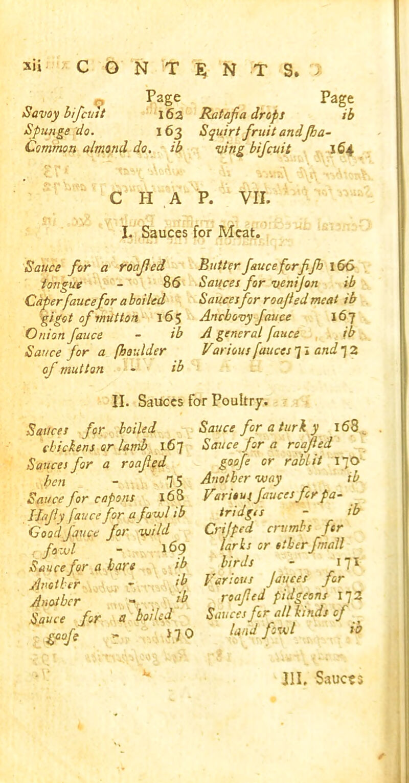 „ , „ <? Pase Page Savoy bifcuit 162 Ratafia drops ib Spunge do. 163 Squirt fruit andJha- Common almond do. ib ving bifcuit 164 C H A P. VII, I. Sauces for Meat. Sauce for a roofed tongue - 86 Caper fauce for a boiled gigot of mutton 165 Onion fauce - ib Sauce for a (haulder of mutton - ib Butter fauceforffh 166 Sauces for venifon ib Saucesfor roafed meat ib Anchovy fauce 167 A general fauce ib Various fauces 71 and 7 2 II. Sauces for Poultry. Sauces for boiled chickens or lamb 167 Sauces for a roafed hen - 75 Sauce for capons 168 H/fly fauce for a fowl ib GoodJ'auce for wild < fowl - 169 Sauce for a bare ib Another - f Another - fb Sauce for a boiled gaofe » * 70 Sauce for a turi y 168^ Sauce for a roafed goofe or rablit 170 Another way ib Various fauces for pa- tridgts - ib Crijpcd crumbs for larks or otherfmall birds - 171 Various fauces for roafed pidgeons 172 Sauces for all kinds of land fowl ib HI, Sauces