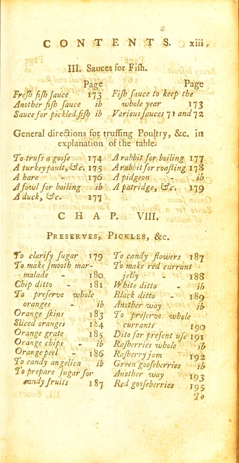 n,, III. Sauces for Fifh. Page Page Frejh fijhJauce 173 Ftp fauce to hep the Another fifh fauce ib whole year 173 Sauce for pickledfljh ib Variousfauces 71 and 7 2 r *t.cY ci. a n J General direSions for trufling Poultry, &c. in explanation To trufs a goofe 174 A turkeypoult, &c. 17 5 A hare - 176 A fowl for boiling ib A ducky &c. 177 C H A Preserves, To clarify fugar 179 To make Jmooth mar- ■ inalade - 180 Chip ditto - 181 To preferve whole oranges - ib Orange fains 183 Sliced oranges 184 Orange grate 1 85 Orange chips - jb Orange peel - 186 To candy angelica ib To prepare Jugar for tandy jruits 187 of the table; A rabbit for boiling 177 A rabbitfor roofing 178 A pidgeon - ib Apatridge, &c. 179 P. VIII. Pickles, &c. To candy flowers 187 To make red currant jelly - 183 IVhite ditto - ib Black ditto - 189 Another way jb To prejcrve whole currants 190 Dito far prefent ufe 191 Rafberrics whole ib Rafl’erry jam 192 Green goofebcrries ib Another way \gj Red goof -berries 195 Fo