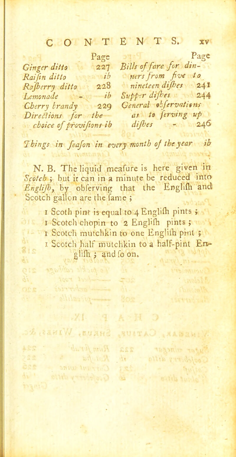 Page Ginger ditto 227 Raifin ditto ib Rofberry ditto 228 Lemonade ib Cherry brandy 229 Direfio/u for the choice of provifions ib Things in feafon in P3gC Bills of fare for din- ners from five to nineteen difhes 24* Supper difhes 244 General obfervatitns as to ferving up difhes - 246 ry month of the year ib N. B. The liquid meafure is here given in Scotch ; hut it can in a minute be reduced into Englijby by obferving that the Enghlh and Scotch gallon are the fame ; 1 Scoth pint is equal to 4Englilh pints ; 1 Scotcli chopin to 2 Enghfh pints ; 1 Scotcli mutchkin to one Englilh pint ; 1 Scotch half mutchkin to a half-pint En- giifii ; and fo on.