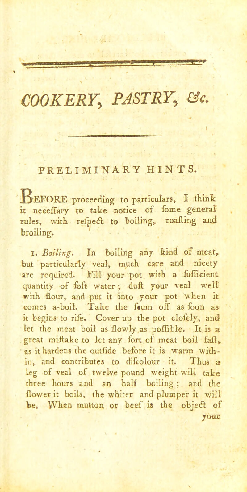 COOKERY.; PASTRY., &c. / PRELIMINARY HINTS. Before proceeding to particulars, I think it neceffary to take notice of lome general rules, with relpeft to boiling, roafling and broiling. X. Boiling. In boiling any kind of meat, but particularly veal, much care and nicety are required. Fill your pot with a fufficient quantity of foft water •, duft your veal well with flour, and put it into your pot when it comes a-boil. Take the f«um off as foon as it begins to rife. Cover up the pot clofely, and let the meat boil as flowly,as poffible. It is a great miflake to let any fort of meat boil fad, as it hardens the outfide before it is warm w;ith- in, and contributes to difcolour it. Thus a leg of veal of twelve pound weight will take three hours and an half boiling ; ar.d the flower it boils, the whiter and plumper it will be. When mutton or beef is the objedt of your,