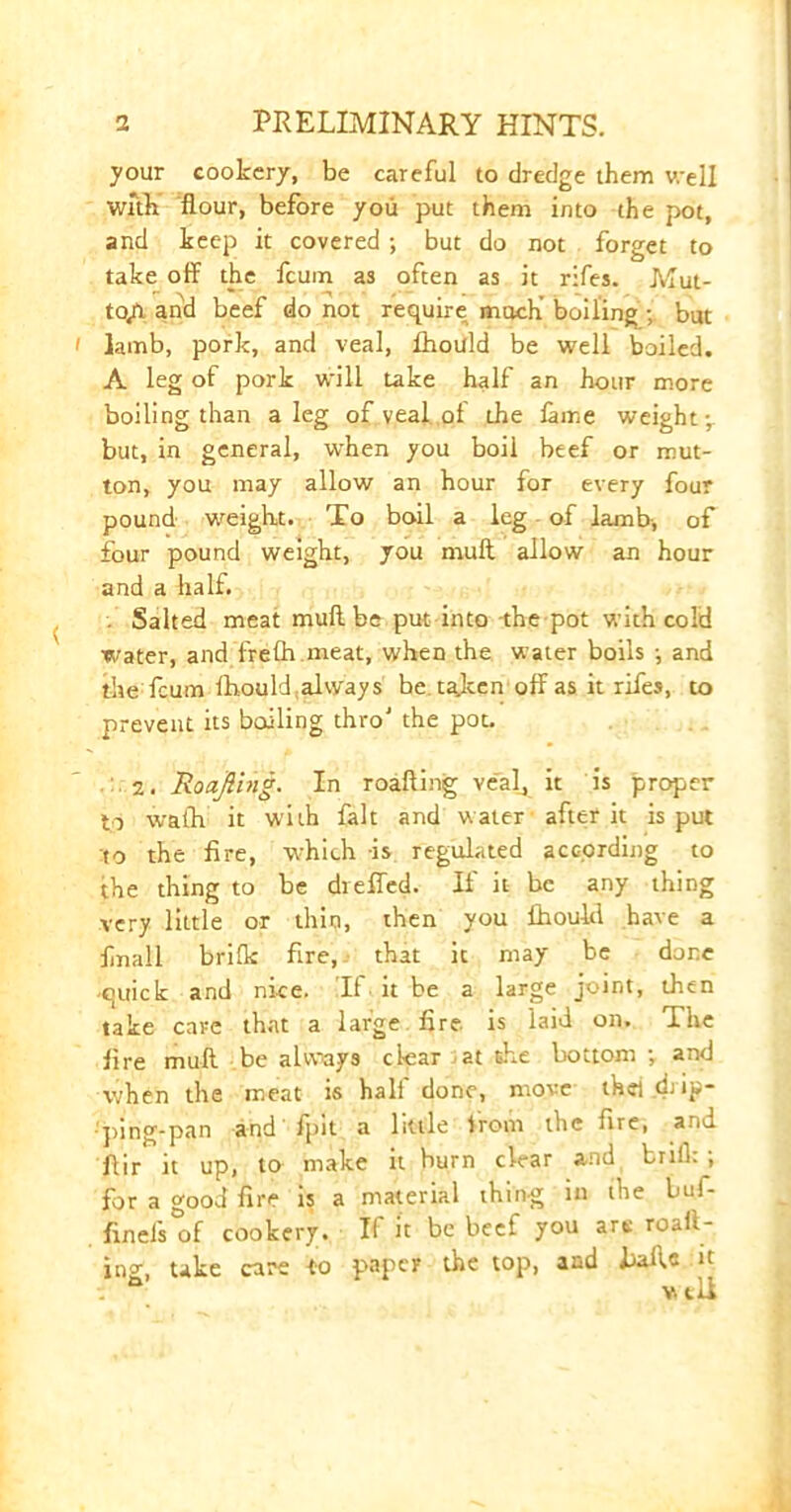 your cookery, be careful to dredge them v.ell with flour, before you put them into the pot, and keep it covered ; but do not forget to take off the fcum as often as it rifes. Mut- to/i and beef do not require much’ boiling • but i lamb, pork, and veal, fhould be well boiled. A leg of pork will take half an hour more boiling than a leg of veal of the fame weight -r but, in general, when you boil beef or mut- ton, you may allow an hour for every four pound weight. To boil a leg of lamb, of four pound weight, you mull allow an hour and a half. . Salted meat muff be put into the pot with cold water, and frefh meat, when the water boils ; and the fcum fhouldialways be taken off as it rifes, to prevent its boiling thro' the pot. 2. Roajling. In roafling veal, it is proper to wath it with fait and water after it is put to the fire, which is regulated according to the thing to be dieffed. If it be any thing very little or thin, then you Ihould have a fnall brifk fire, that it may be done -quick and nice. If it be a large joint, then take care that a large fire is laid on. The fire muff be always clear at the bottom ; and when the meat is half done, move thei drip- • ping.pan and fpit a little lrom the fire, stu Air it up, to make it burn clear and brill: ; for a good fire is a material thing in (he buf- finefs of cookery. If it be beef you are roaft- ing, take care to paper the top, and balls it