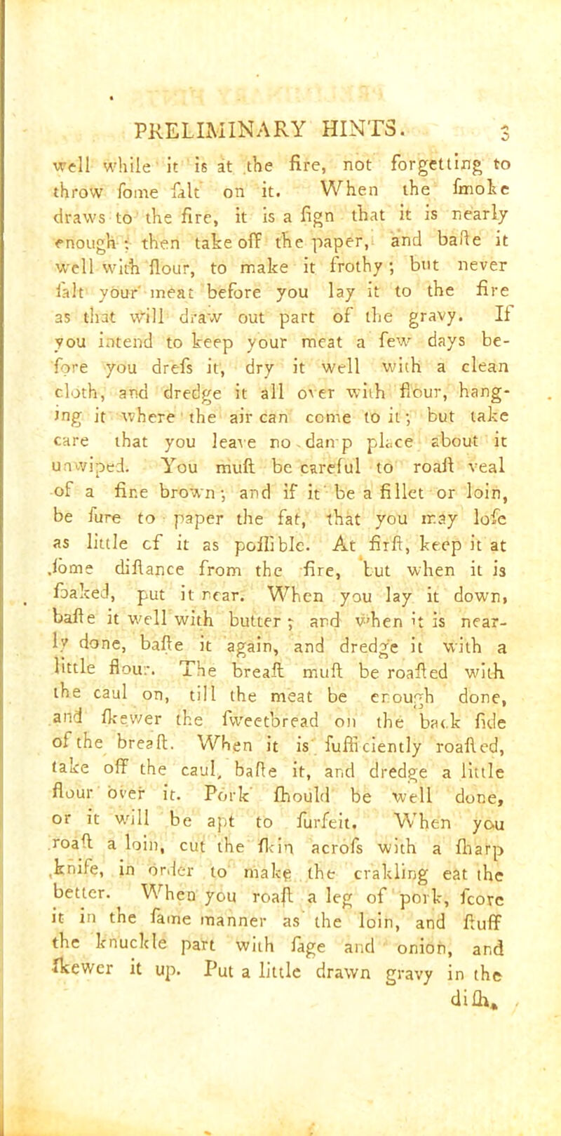 0 well while it is at the fire, not forgetting to throw fome fait on it. When the fmoke draws to the fire, it is a fign that it is nearly enough : then take off the paper, and bade it well with {lour, to make it frothy ; but never ialt your' meat before you lay it to the fire as that will draw out part of the gravy. It you intend to keep your meat a few days be- fore you drefs it, dry it well with a clean cloth, and dredge it all o'er with flour, hang- ing it where the air can come to it; but take care that you leave no damp place about it unwiped. You mult be careful to roaft veal of a fine brown-, and if it be a fillet or loin, be fure to paper the fat, that you may lofe as little cf it as poflible. At firft, keep it at .lome diflance from the fire, but when it is foaked, put it rear. When you lay it down, bafle it well with butter j and when it is near- ly done, bafle it again, and dredge it with a little flour. The breaft mull be roafied with the caul on, till the meat be enough done, and Ik ewer the fweetbread on the back fide o{ the breafl. When it is fufliciently roafied, take off the caul, bafle it, and dredge a little flour over it. Pork fhould be well done, or it will be apt to furfeit. When you roaff a loin, cut the fkin acrofs with a fliarp knife, in order to make the crakling eat the better. When you roaft a leg of pork, fcove it in the fame manner as the loin, and fluff the knuckle part with lage and onion, and fkewer it up. Put a little drawn gravy in the di£U,