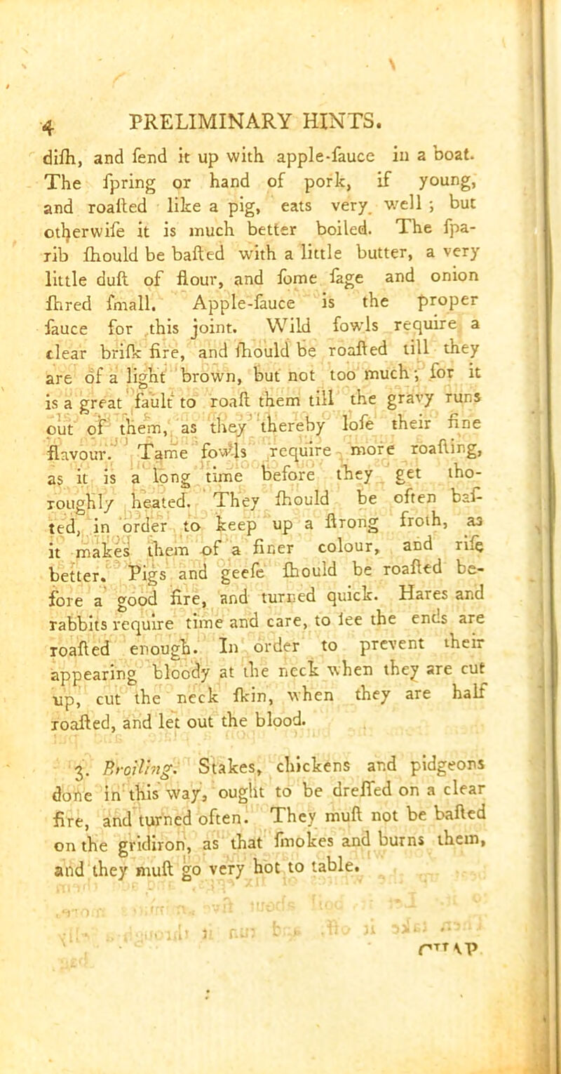 dilh, and fend it up with apple-fauce in a boat. The fpring or hand of pork, if young, and roafted like a pig, eats very, v/ell ; but otherwife it is much better boiled. The fpa- rib fhould be bafted with a little butter, a very little duft of flour, and fome fage and onion fhred fmall. Apple-fauce is the proper fauce for this joint. Wild fowls require a clear brilk fire, and fhould be roafted till they are of a light brown, but not too much •, for it is a great fault to roaft them till the gravy runs out of them, as they thereby lofe their fine flavour. Tame fow-ls require more roafting, as it is a long time before they get tho- roughly heated. They fhould be often bafi ted, in order to keep up a ftrong froth, as it makes them of a finer colour, and rile better. Pigs and geefe fhould be roafted be- fore a good fire, and turned quick. Hares and rabbits require time and care, to lee the enc.s are roafted enough. In order to prevent their appearing bloody at the neck when they are cut up, cut the neck fkin, when they are half roafted, and let out the blood. 3. Broiling. Stakes, chickens and pidgeons done in this way, ought to be drefied on a clear fire, and turned often. They muft not be bafted on the gridiron, as that finokes and burns them, and they muft go very hot to table. rTT\P