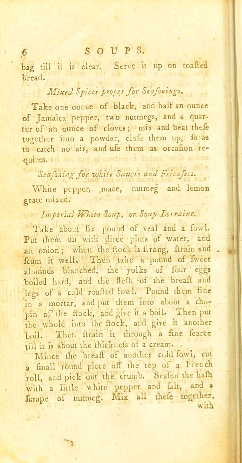 bag till it is clear. Serve it up on toafted bread. Mixed Spices proper for Seafonings. Take one ounce - of black, and half an ounce of Jamaica pepper, two nutmegs, and a quar- ter of an ounce of cloves; mix and beat thefe together into a powder, clofe them up, fo as to catch no air, and ufe them as occafion re- quires. Seafoning for white Sauces and Vncoftes. White pepper, .mice, nutmeg and lemon grate mixed. Imperial White Soup, or Soup Lorraine. Take about fix pound of veal and a fowl. Put them on with three pints of water, and an onion; when the Rock is flrong, ftrain and _ jLj feum it well. Then take a pound of iweet almonds blanched, the yolks of four eggs boiled hard, and the flefh -of the bread ar.d legs of a cold roalied fowl. Pound them fine in a mortar, and put them into about a cho- pin of the flock, and give it a boil. Then put the whole into the flock, ar.d give it another boll. Then flrain it through a fine fearcc till it is about the thicknefs of a cream. Mince the breafi of another cold fowi, cut a final 1 round piece off the top of a French roll, and pick out the crumb. Seafon the hafh ■with a little while pepper and fait, and a ferape of nutmeg. Mix all thefe together, with