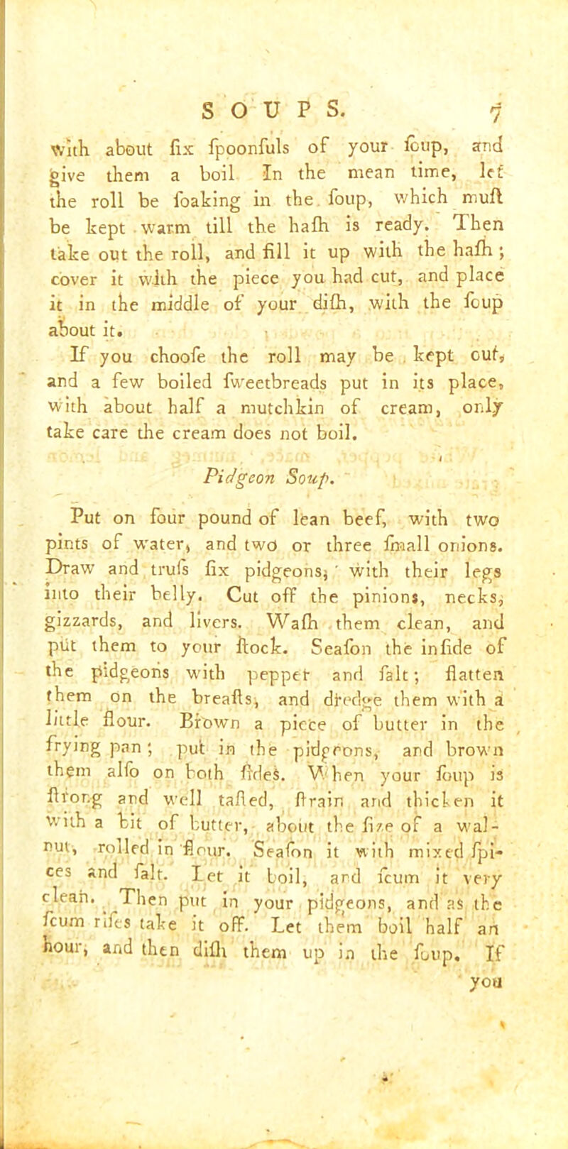 with about fix fpoonfuls of your foup, and give them a boil In the mean time, let the roll be foaking in the foup, which mufl be kept warm till the hafh is ready. Then take out the roll, and fill it up with the hafh ; cover it with the piece you had cut, and place it in the middle of your difh, with the foup about it. If you choofe the roll may be kept ouf, and a few boiled fweetbreads put in its place, with about half a mutch kin of cream, only take care the cream does not boil. • I Pidgeon Soup. Put on four pound of lean beef, with two pints of W'ater, and two or three fnaall onions. Draw and truls fix pidgeonsj ' with their legs into their belly. Cut off the pinions, necks, gizzards, and livers. Wafh them clean, and ptit them to your ftock. Seafon the infide of the pidgeoiis with pepper and fait; flatten them on the breafls, and dredge them with a little flour. Brown a piece of butter in the frying pan; put in the pidprons, and brown them alio on both fldeS. V hen your foup is flror.g and well tailed, drain arid thiclen it with a bit of butter, about the fi/e of a wal- nut, roiled in flour. Seafon it with mixed /pi- ces and fait, let it boil, and fcum it very clean. . Then put in your pitjgeons, and as the fcum rifes take it off. Let them boil half an Hour, and then difh them up in the foup. If you