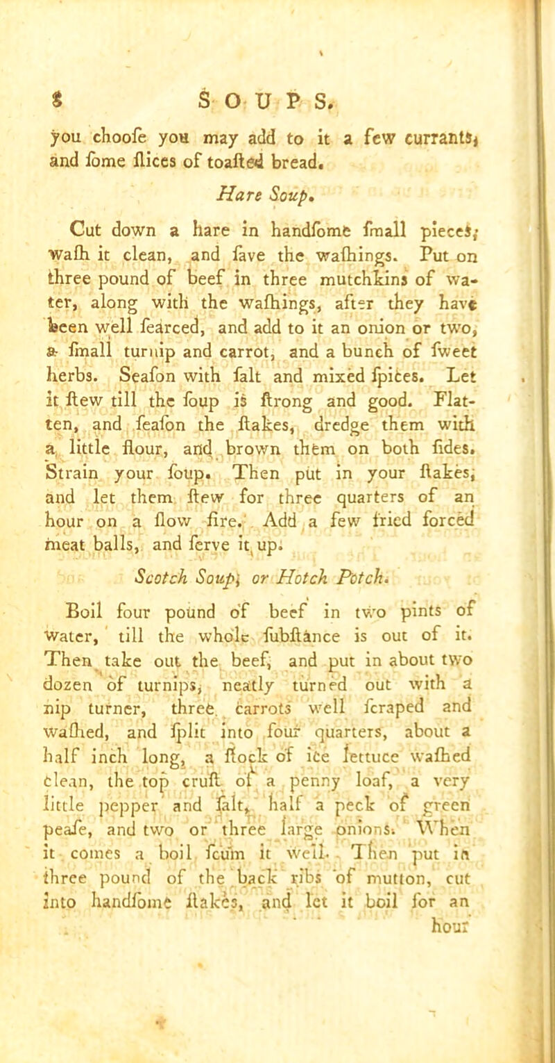 * SOU P s. you choofe you may add to it a few currants* and iome flices of toafied bread. Hare Soup. Cut down a hare in handfome fmall pieces; wafh it clean, and fave the wafhings. Put on three pound of beef in three mutchkins of wa- ter, along with the wafhings, after they have been well fearced, and add to it an onion or two, ft linall turnip and carrot, and a bunch of fweet herbs. Seafon with fait and mixed fpites. Let it Hew till the loup is Hrong and good. Flat- ten, and feafon the Hakes, dredge them with a little flour, and brown them on both fides. Strain your foup. Then put in your Hakes, and let them Hew for three quarters of an hour on a flow fire. Add a few fried forced meat balls, and ferve hup. Scotch Soupj or Hatch Potch. Boil four pound of beef in two pints of Water, till the whole fubfiance is out of it. Then take out the beef, and put in about two dozen of turnips* neatly turned out with a nip turner, three carrots well feraped and Walked, and fplit into four quarters, about a half inch long, a Hock of ice lettuce waffled clean, the top crufi of a penny loaf, a very little pepper and fait, half a peck of green peaie, and two or three large onions. When it comes a boil feu'm it well. Then put in three pound of the back ribs ‘of mutton, cut into handfome Hakes, and let it boil for an hour