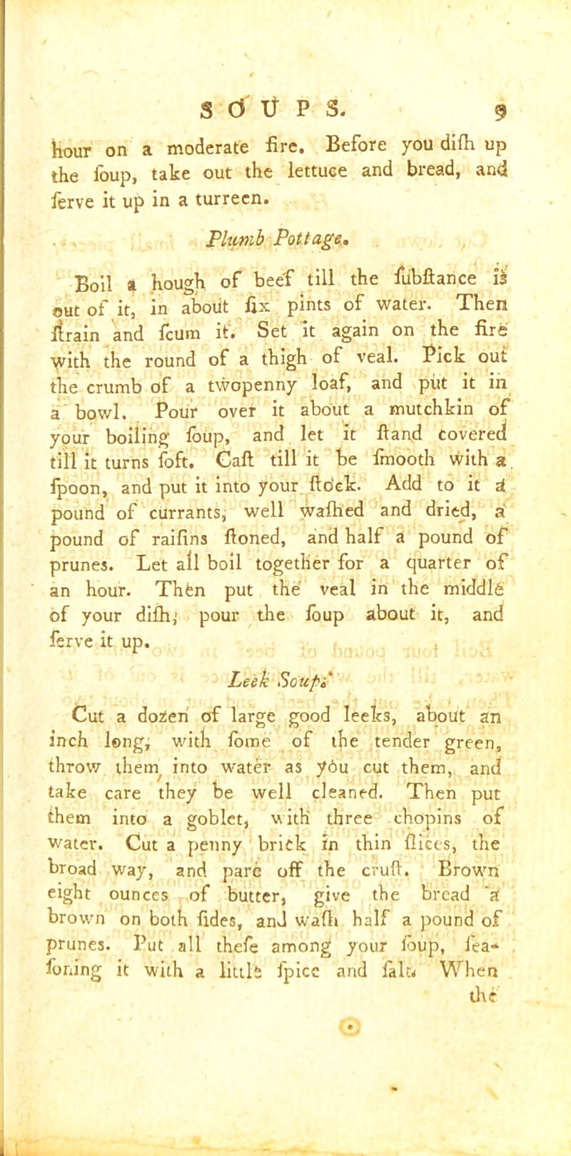 hour on a moderate fire. Before you difh up the foup, take out the lettuce and bread, and ferve it up in a turrecn. Plumb Pottage. Boil a hough of beef till the fubftance i'i out of it, in about fix pints of water. Then flrain and fcum it. Set it again on the fire with the round of a thigh of veal. Pick out the crumb of a twopenny loaf, and put it in a bowl. Pour ovet it about a mutchkin of your boiling foup, and let it Hand covered till it turns foft. Call till it be fmooth with a fpoon, and put it into your fto'ck. Add to it U pound of currants, well wafhed and dried, ai pound of raifins Honed, and half a pound of prunes. Let all boil together for a quarter of an hour. Thten put the veal in the middlfi of your difli,’ pour the ioup about it, and ferve it up. Leek Souf'i Cut a dozen of large good leeks, about an inch long, with fbme of the tender green, throw them/ into water as you cut them, and take care they be well cleaned. Then put them into a goblet, w ith three chopins of water. Cut a penny brick in thin flices, the broad way, and pare off the cruft. Brown eight ounces of butter, give the bread a brown on both fides, anJ wafli half a pound of prunes. Put all thefe among your loup, fea- foning it with a little fpice and lalu When the