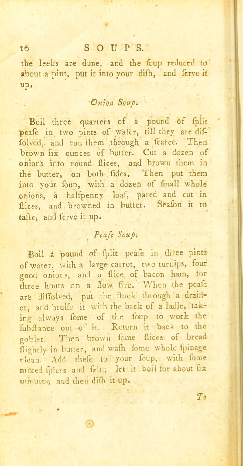 the leeks are done, and the tbup reduced to about a pint, put it into your dith, and ferve it upi Onion Soup. Boil three quarters of a pound of tplit peafe in two pints of wafer, till they are dif- folved,. and run them through a ftarcc. Then brown fix ounces of butter. Cut a dozen of onions into round flices, and brown them in the butter, on both tides. Then put them into your foup, with a dozen of fmall whole onions, a halfpenny loaf, pared and cut in llices, and browned in butter. Seaton it to tafte, and ferve it up. Peafe Soup, Boil a pound of fplit peafe in three pints of water, with a large carrot, two turnips, four good onions, and a flice, of bacon ham, for three hours on a flow fire. When the peafe are diffolved, put the ftock through a drain'- er, and biuife it with the back of a ladle, tak- ing always tome of the ioup to work the fubftance out of it. Return it back to the goblet. Then brown tome flices of bread fiightly- in butter, and wath feme whole fpinage clean. Add thefe to your loup, with fome mixed tpiers and fritlet it boil for about fix minutes, and then dith it up. /