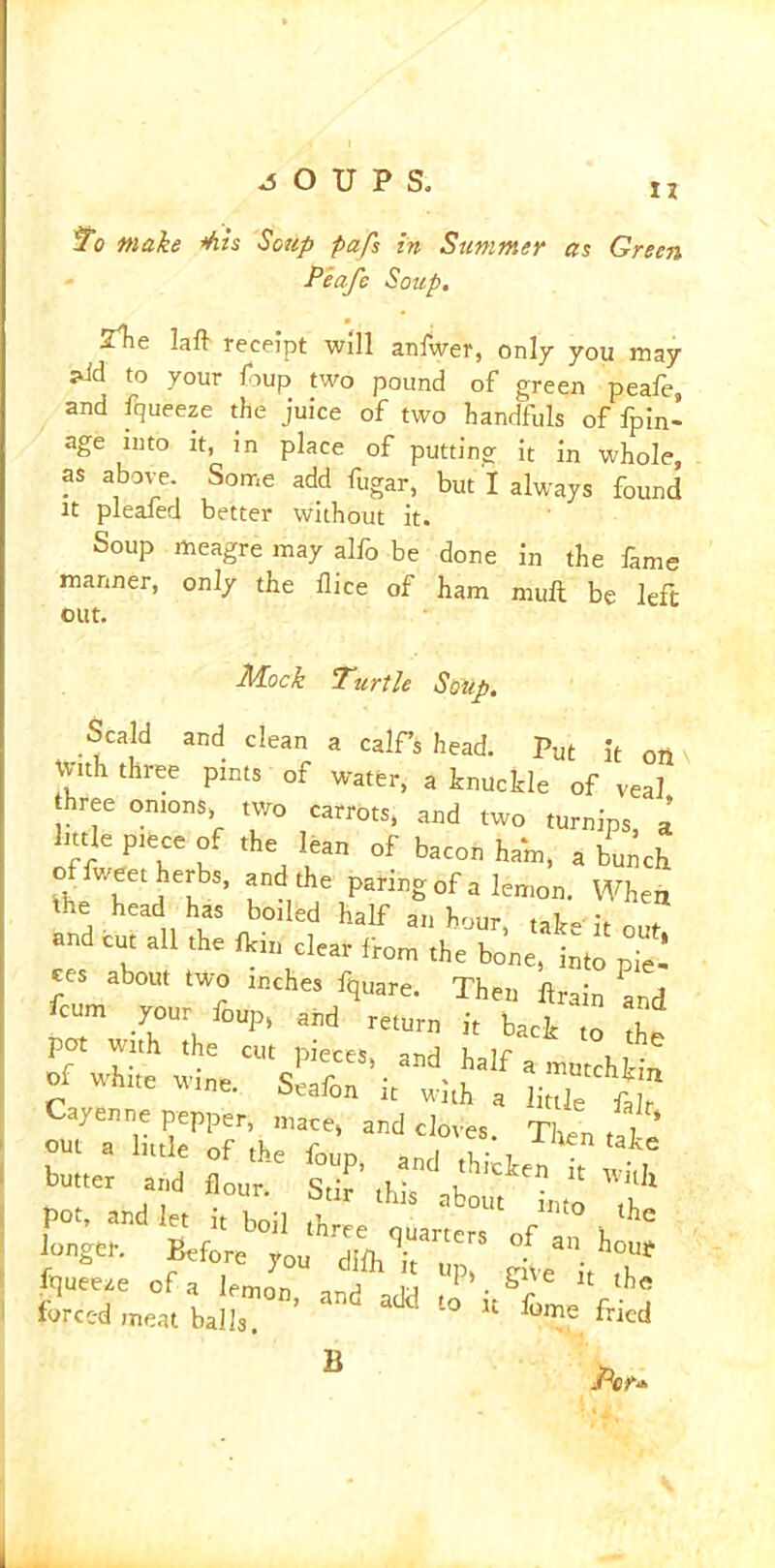 II To make Ms Soup pafs in Summer as Green Peafe Soup. STie lalt receipt will anlwer, only you may *Jd to your foup two pound of green peafe, and fqueeze the juice of two handfuls of fpin- age into it, in place of putting it in whole, as above. Some add fugar, but I always found it pleafed better without it. Soup meagre may alfo be done in the fame manner, only the dice of ham mult be left out. Mock Turtle Soup. Scald and clean a calf’s head. Put it on \ With three pints of water, a knuckle of veal hree onions, two carrots, and two turnips, a httle piece of the lean of bacon ham, a bunch o v/eet herbs, and the paring of a lemon. When the head has boiled half an hour tak= it n e tut all the fti„ dear ftom the b„'„e, hto Zl of white ,i» sXV“witJ’a 1!,™“^ Cayeuu, pepper, mare, and cloves. Tien Tl out a little of the foup and l . e „r «»- ** £fcieltou'hrdTa<,nr°f an i°' fe^wT1’ ad aja ^ Per*