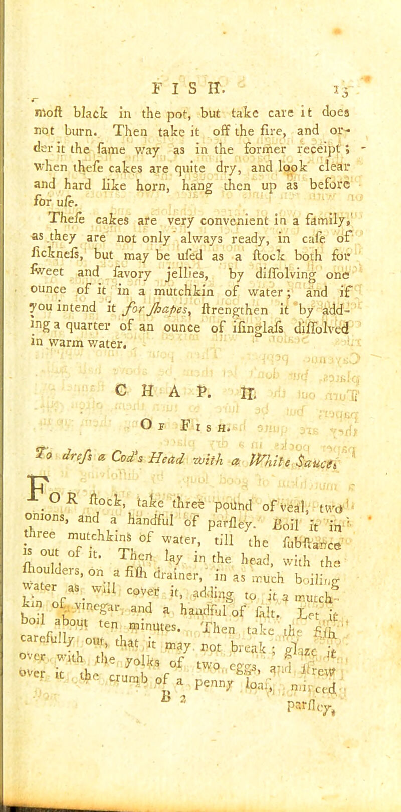 ntofl black in the pot, but take cave it does not burn. Then take it off the fire, and or- der it the fame way as in the former receipt 1 when thefe cakes are quite dry, and look clear and hard like horn, hang then up as before for ufe. Thefe cakes are very convenient in a family,' as they are not only always ready, in cafe of flcknefs, but may be ufed as a flock both for lweet and favory jellies, by diffolving one ounce of it in a mutchkin of water; and if you intend it for Jhapes, flrengthen it by add- ing a quarter of an ounce of ifinglafs diffolved in warm water. '• CHAP. H. Or Fish. ni/'G To drefs a. Cod's Head with a While Sauce» p OR flock, take threfe pound of veal, tWd omons, and a handful of parfley. £0il it in three mutchkinS of water, till the fi«C* t of it. Then lay in the head, with the Water ^ ^ drainer> in a* >^Uch boiling water _as. will coVe, It, addipg, to it a mutch bn 1 h Vme?ar and a handful of fait. Let it bod about ten minutes. Then take the carefully^out, that it may not break; over with the yolks of two eg«rs and if V over It the rr,,mK r rfreW m b of a penny loaf, mi-.ced b 2 parfley,