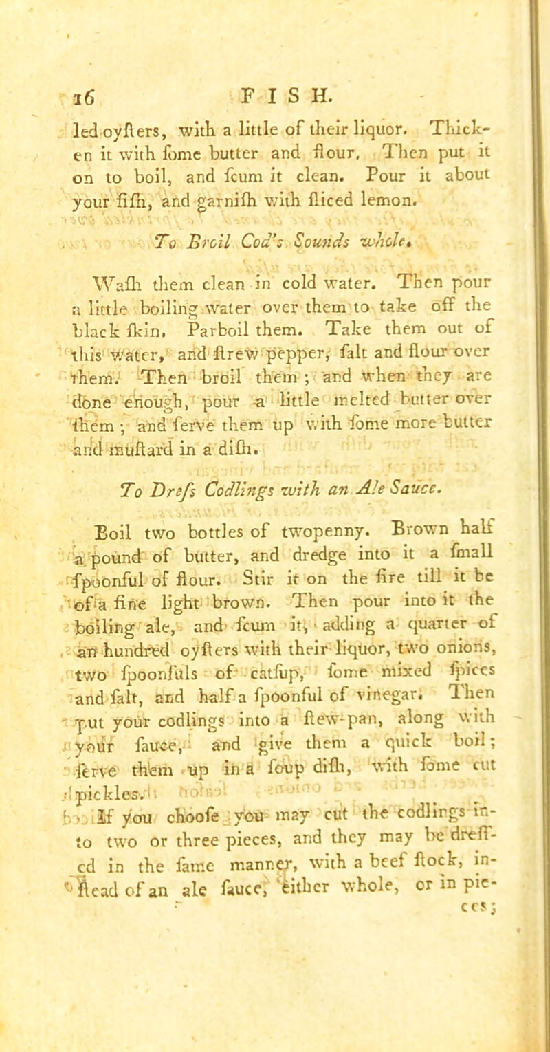 ledoyflers, with a little of their liquor. Thick- en it with fome butter and flour. Then put it on to boil, and fcum it clean. Pour it about your fifh, and garnifh with fliced lemon. To Broil Cod’s Sounds zohole. Wafh them clean in cold water. Then pour a little boiling:water over them to take off the black fkin. Parboil them. Take them out of this water, and flrew pepper, fait and flour over Them. Then broil them ; and when they are done enough, pour a little melted butter over them y and ferve them up with fome more butter and muflard in a difh. To Drefs Codlings zuith an Ale Sauce. Boil two bottles of twopenny. Brown hall a. pound of butter, and dredge into it a fmall fpoonful of flour. Stir it on the Are till it be ofa fine light brown. Then pour into it the boiling ale, and fcum it, « adding a quarter of aTf hundred oyfters with their liquor, two onioris, two fpoonfuls of cat'lup, fome mixed fpices and fait, and half a fpoonful of vinegar, fhen put your codlings into a flew-pan, along v, ith uyour fatten, and 'give them a quick boil; ferve them up in a foup difh, with fome cut ;! pickles. bn. If you choofe you may cut the codlings in- to two or three pieces, and they may be drefi- cd in the lame manner, with a beef flock, in- stead of an ale fauce, either whole, or in pie-