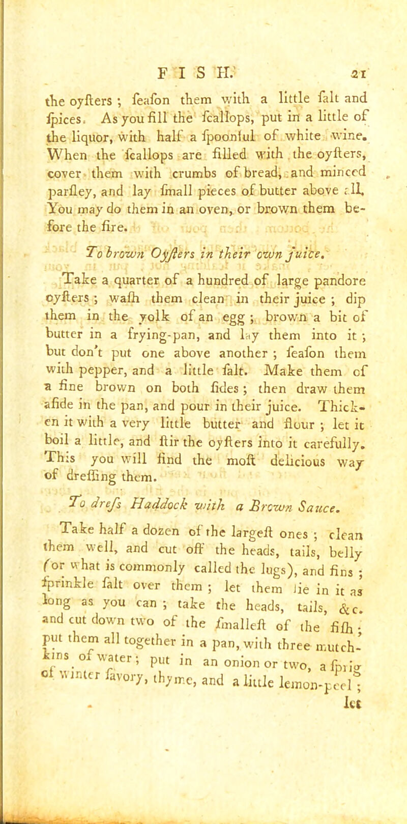 the oyflers ; feafon them with a little fait and ipices. As you fill the fcallops, put in a little of the liquor, with half a fpoonlul of white wine. When the fcallops are filled with the oyflers, cover them with crumbs of bread, and minced parlley, and lay finall pieces of butter above t il. You may do them in an oven, or brown them be- fore the fire. To hr own Oyjlers in their own juice. Take a quarter of a hundred of large pandore oylters ; wafh them clean in their juice ; dip them in the yolk of an egg ; brown a bit of butter in a frying-pan, and lay them into it ; but don’t put one above another ; feafon them with pepper, and a little fait. Make them cf a fine brown on both fides; then draw them afide in the pan, and pour in their juice. Thick- en it with a very little butter and flour •, let it boil a little, and ftir the oyflers into it carefully. Thts you will find the molt delicious way of drefling them. j o drejs Haddock with a Brown Sauce. Take half a dozen of the largefl ones ; clean them well, and cut off the heads, tails, belly for what is commonly called the lugs), and fins ; fprinkle fait over them ; let them Jie in it as long as you can ; take the heads, tails, Sec. and cut down two of the fmalleft of the fifh ; put them all together in a pan, with three mutch- es of water; put in an onion or two, a fpr,V ol Winter favory, thyme, and a little lemon-peel* - let