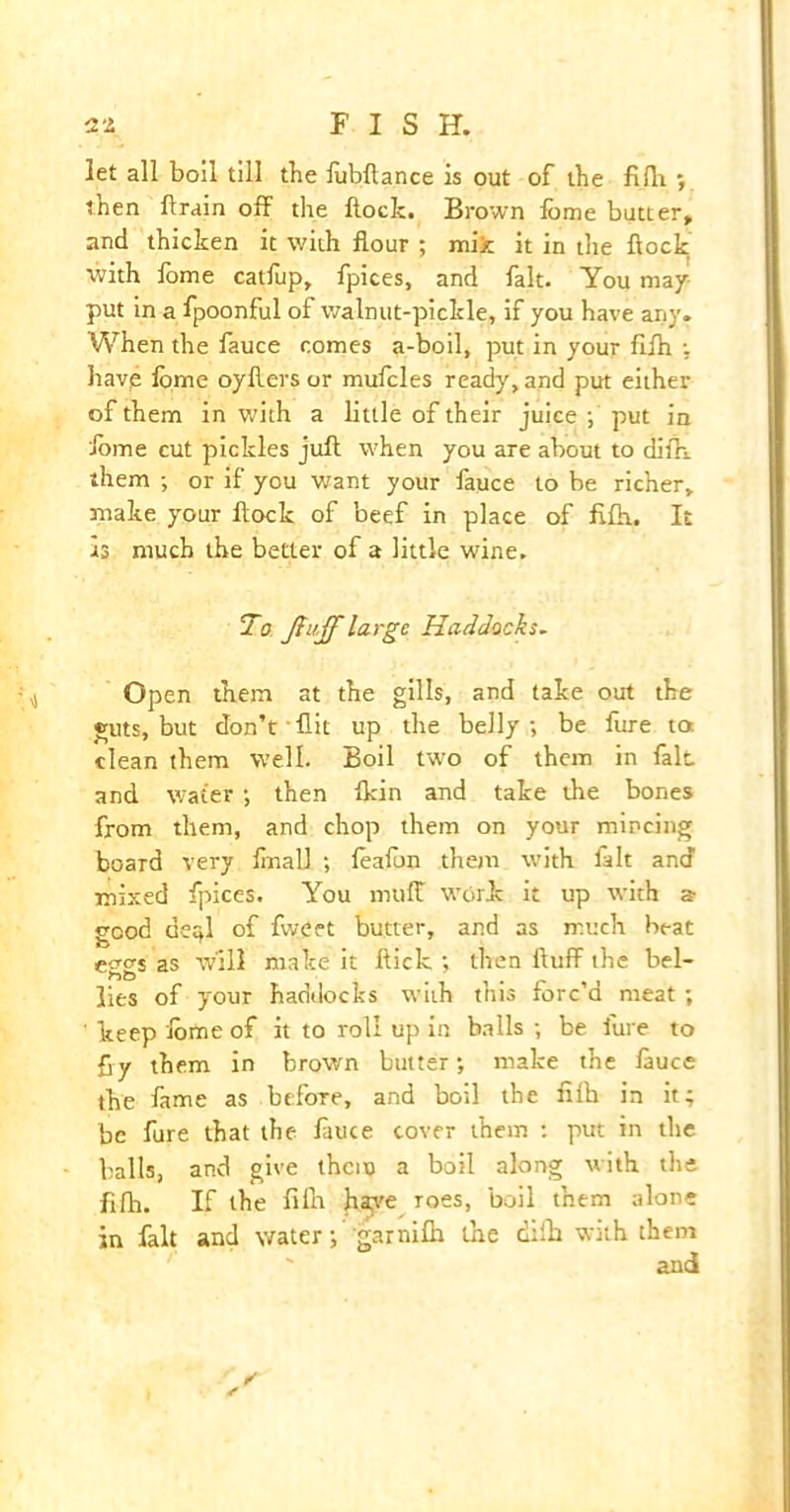 3.2 FIS H. let all boil till the lubftance is out of the filh ; then Aram off the Hock. Brown lome butter, and thicken it with flour ; mix it in the flock with fome catfup, fpices, and fait. You may- put in a fpoonful of walnut-pickle, if you have any. When the fauce comes a-boil, put in your flffi •, havp lome oyfters or mufcles ready, and put either of them in with a little of their juice ; put in ibme cut pickles juft when you are about to difh. them ; or if you want your fauce to be richer, make your ftock of beef in place of fiftt. It is much the better of a little wine. To Jfu-ff large Haddocks. Open them at the gills, and take out the guts, but don’t flit up the belly; be fure to clean them well. Boil two of them in fait and water; then Ikin and take die bones from them, and chop them on your mincing board very ftnall ; leafun them with fait and mixed fpices. You muff work it up with s good de^l of fweet butter, and as much beat eggs as will make it flick ; then fluff the bel- lies of your haddocks with this forc’d meat; ' keep ibme of it to roll up in balls ; be fure to fly them in brown butter; make the lauce the lame as before, and boil the filh in it; be fure that the lauce cover them : put in the balls, and give them a boil along with the filh. If the filh ftaye roes, boil them alone in fait and water; garnilh the drift with them