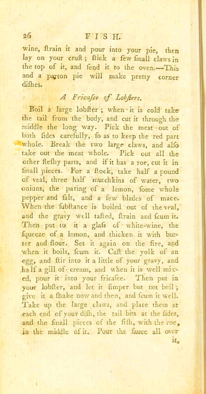 wine, ft rain it and pour into your pie, then lay on your cruft; ftick a few finall claws in the top of it, and fend it to the oven.—This and a pgjton pie will make pretty corner dilhes. A Fricafee of Lobjlers. Boil a large lobfter ; when • it is cold take the tail from the body, and cut it through the middle the long way. Pick the meat-out of both fides carefully, fo as to keep the red part whole. Break the two large claws, and alio take out the meat whole. Pick out all the other flefhy parts, and if it has a roe, cut it in fmall pieces. For a ftock, take half a pound of veal, three half mutchkins of water, two onions, the paring of a lemon, fome whole pepper and fait, and a few blades of mace. When the fubftance is boiled out of the veal, and the gravy W'tll tailed, ftrain and fcum it. Then put to it a glafs of white-wine, the fquecze of a lemon, and thicken it with but> ter and flour. Set it again on the Are, and when it boils, fcunt it. Call the yolk of an egg, and ftir into it a little of your gravy, and half a gill of\ cream, and when it is well mix- ed, pour it into your fricalee. Then put in your lobfter, and let it fimper but not boil \ give it a Ihake nowand then, and fcum it well. Take up the large claws, and place them at each end of your difti, the tail bits at the lides, and the finall pieces of the ftflt, with the roe, in the middle of it. Pour the fauce all over it.