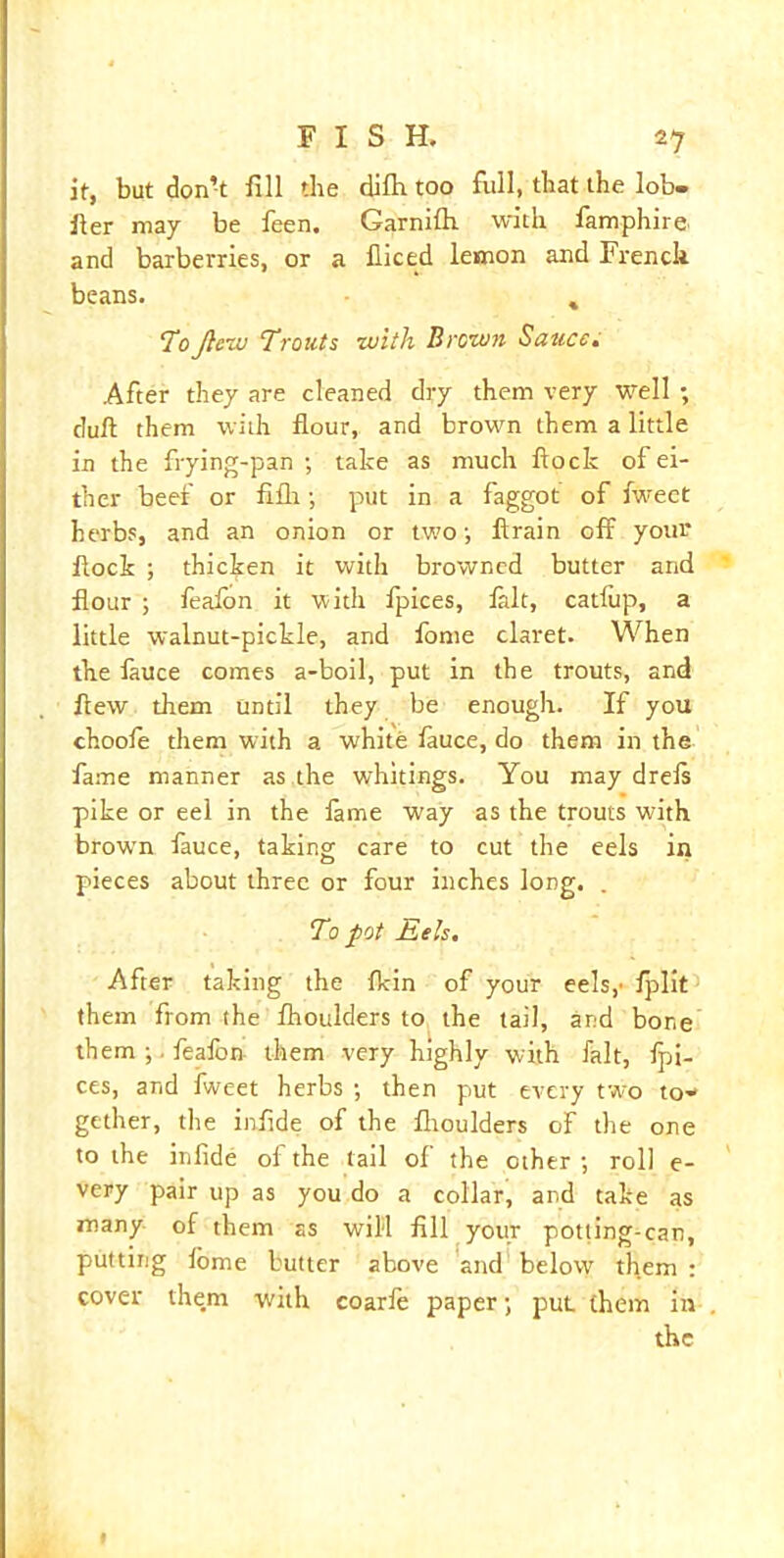 it, but don’t fill the dilh too full, that the lob- fler may be leen. Garnilh. with famphire and barberries, or a fliced lemon and French beans. % Tojlew Trouts with Brown Sauce. After they are cleaned dry them very well ; dull them with flour, and brown them a little in the frying-pan ; take as much flock of ei- ther beef or fifli; put in a faggot of fweet herbs, and an onion or two; ftrain off your flock ; thicken it with browned butter and flour ; fealon it with fpices, fait, catfup, a little walnut-pickle, and lome claret. When the iauce comes a-boil, put in the trouts, and flew them until they be enough. If you choofe them with a white lauce, do them in the fame manner as the whitings. You may drefs pike or eel in the lame way as the trouts with brown fauce, taking care to cut the eels in pieces about three or four inches long. . To pot Eels. After taking the lkin of your eels,- Iplit them from the Ihoulders to the tail, ar.-d bone them ;. feafon them very highly with fait, fpi- ces, and fweet herbs ; then put every two to- gether, the infide of the Ihoulders of the one to the infide of the tail of the other ; roll e- very pair up as you do a collar, and take as many of them as will fill your potling-can, putting lome butter above and below them: cover them with coarfe paper; put them in the 1