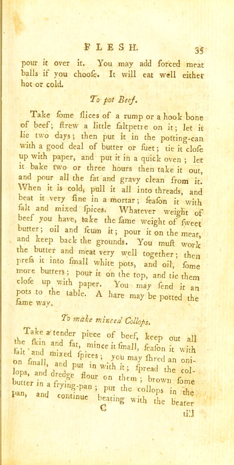pour it over it. You may add forced meat balls if you choole. It will eat well eithef hot or cold. To fot Beef. Take lome dices of a rump or a hook hone of beef; drew a little laltpetre on it; let it lie two days; then put it in the potting-can with a good deal of butter or fuet; tie it dole up with paper, and put it in a quick oven ; let it bake two or three hours then take it out, and pour all the fat and gravy clean from it.’ When h is cold, pull it all into threads, and beat it very fine in a mortar; feafon it with fait and mixed ipices* Whatever weight of beef you . have, take the fame weight of fweet butter; oil and fcum it; pour it on the meat, and keep back the grounds. You mull work the butter and meat very well together; then prefs it into fmall white pots, and oil, f0me more butters; pOUr it on the top, and tie them clofe up with paper. You may fend it an pots to the table. A hare may be potted the lame way. To make minced Collops. Take a'tender piece of beef, keep out all tie flm and fa[ mince i, fmall, fMfon v,i[h <prihe co1- butter i„ a fryi„g.pan . pa”‘ “d -a, the Lt c till