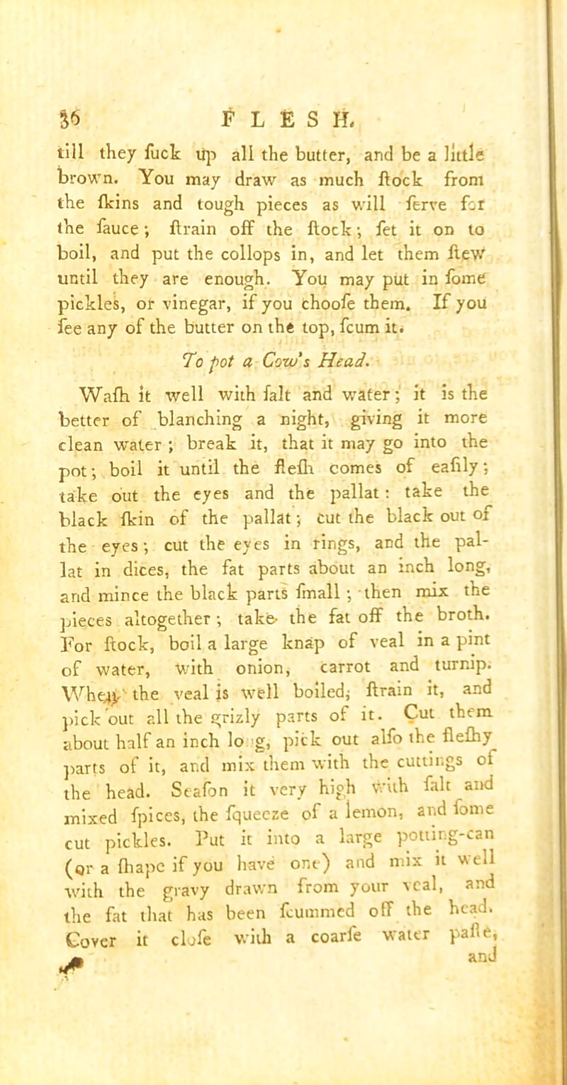 $6 H E S H, till they fuck tip all the butter, and be a little brown. You may draw as much ftock from the fkins and tough pieces as will ferve for the fauce; ftrain off the ftock; fet it on to boil, and put the collops in, and let them flew until they are enough. You may put in fome pickles, or vinegar, if you choofe them. If you fee any of the butter on the top, fcum it. To pot a Cow's Head. Wafb it well with fait and water; it is the better of blanching a night, giving it more clean water ; break it, that it may go into the pot; boil it until the flefh comes of eafily; take out the eyes and the pallat: take the black fkin of the pallat; cut the black out of the eyes; cut the eyes in rings, and the pal- lat in dices, the fat parts about an inch long, arid mince the black parts fmall ; then mix the pieces altogether; take- the fat off the broth. For ftock, boil a large knap of veal in a pint of water, with onion, carrot and turnip. Whqfr' the veal is well boiled; ftrain it, and pick out all the grizly parts of it. Cut them about half an inch lo g, pick out alfo the flefhy^ parts of it, and mix them with the cuttings of the head. Seafon it very high with fait and mixed fpices, the fqueeze of a lemon, and fome cut pickles. Put it into a large potting-can (qr a fhape if you have one) and mix it w ell with the gravy drawn from your veal, and the fat that has been fcummed off the head. Cover it clofe with a coarfe water pal’e,