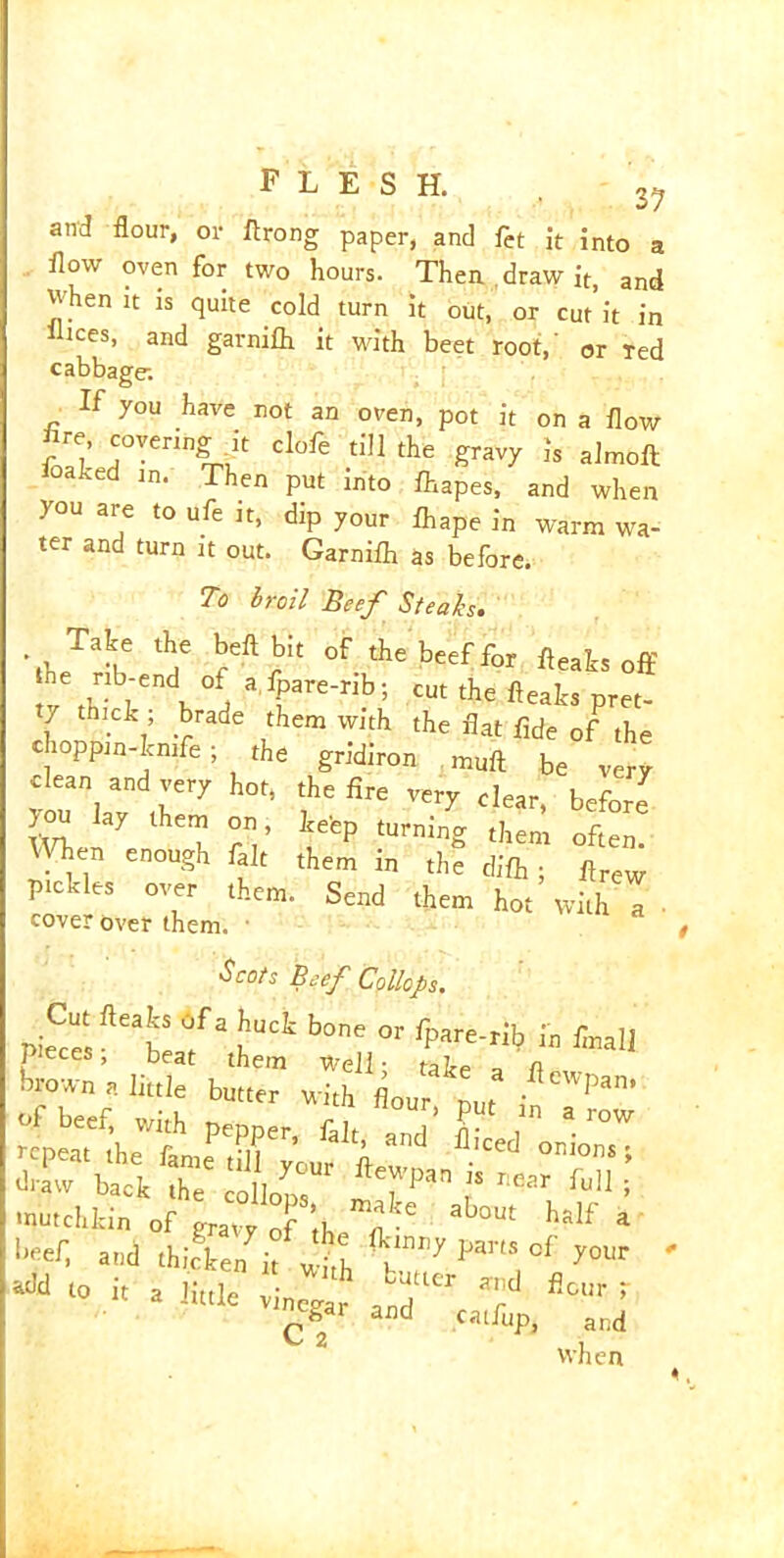 37 o/ and flour, or firong paper, and fet it into a flow oven for two hours. Then draw it, and ^hen it is quite cold turn it out, or cut it in liees, and garnifli it with beet root,' or Ted cabbage. If you have not an oven, pot it on a flow Are, covering it clofe till the gravy is almoft loalced in. Then put into fhapes, and when you are to ufe it, dip your fliape in warm wa- ter and turn it out. Garnifli as before. To broil Beef Steah. Me .he heft bit of the beef for ft,als off fr thick h J “ » the fteaks pm- l . ’ .^rade them w,th the flat fide of the choppin-We; the gridiron muft be very clean and very hot, the fire very clear, before ft* lheT pV neep tUrning t,iem often- Ten enough fait them m the difti; flrew pickles over them. Send them hot with I cover over them. • $c°f Beef Collops. « i, a little “•„*? ft® t *'inegai and catfup, and when