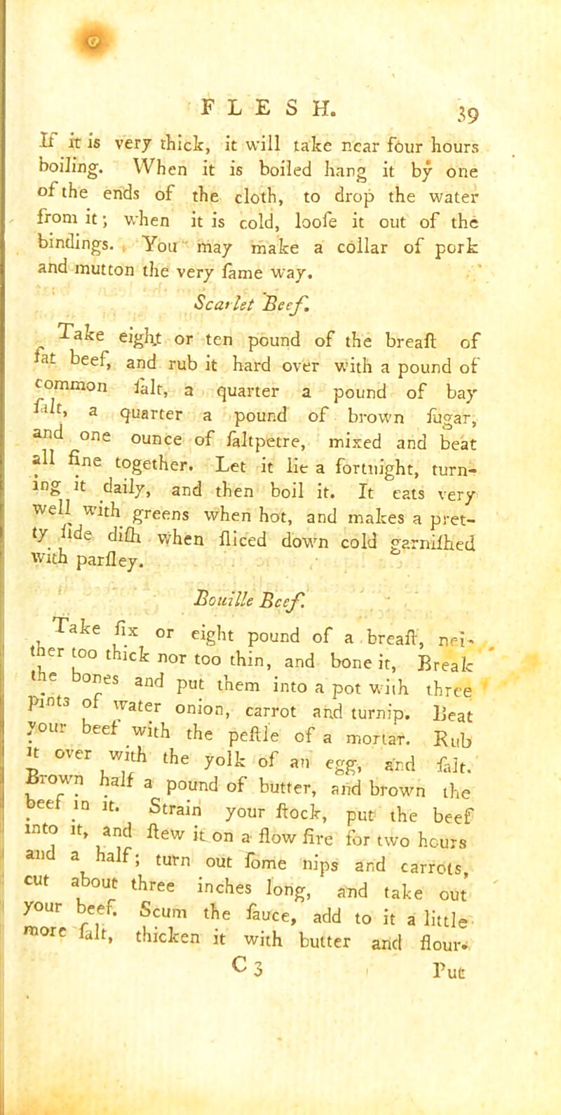 o FLESH. 39 It it is very thick, it will take near four hours boiling. When it is boiled hang it by one of the ends of the cloth, to drop the water from it; when it is cold, loofe it out of the bindings. You ' may make a collar of pork and mutton the very lame way. Scarlet Beef. Take eight or ten pound of the breafl of fat beef, and rub it hard over with a pound of common lair, a quarter a pound of bay Tk, a quarter a pound of brown fugar, and one ounce of laltpetre, mixed and beat all fine together. Let it lie a fortnight, turn- ing it daily, and then boil it. It eats very well with greens when hot, and makes a pret- ty fide di£h when fliced down cold garniihed with parlley. Bouille Beef. Take fix or eight pound of a bread, net- , Cr [°° 1 lCk nor too thin, and bone it, Break *.e °”es and Put them into a pot with three ’ pinto o water onion, carrot and turnip. Beat your beef with the peftle of a mortar. Bub n over with the yolk of an egg, and filt. Biown half a pound of butter, and brown the Iett ,in lt- Strain your dock, put the beef into it, and dew it on a dow fire for two hours and a half; turn out fome nips and carrots cut about three inches long, and take out your beef. Scum the fauce, add to it a little more lair, thicken it with butter and dour. C 3 Put