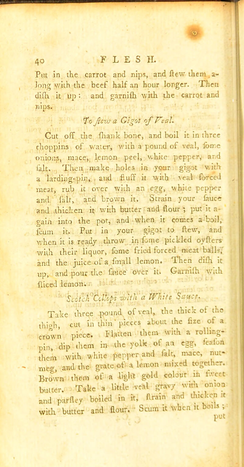 * 4o FLESH. Put in the carrot and nips, and flew them . a- Jong with the beef half an hour longer. Then di(h it up: and garnifh with the carrot and nips. To ft no a Gigot of V;al. Cut off die fhank bone, and boil it in three rhoppins of water, with a pound of veal, feme onions, mace,, lemon peel, white pepper, and I'aft. Then make holes in your gigot with a larding-pin, and fluff it with veal forced meat, rub it over with an egg, white pepper and fair, and brown it. Strain your fauce and thicken it with butter and flour ; put it a- gain into the pot, and when it comes a boil, feum it. Put in your gigot to flew, and when it is ready throw in feme pickled oyffers with their iiquor, feme fried forced meat balls,' and the juice of a fmall lemon. Tlwn difh it up, and pour tire fauce over it. Garnifh with fliced lemon. : Svcllii'CdtopS' rbith'« White Sana. Take three .pound of yeal, the thick of the thfeh cut in thin' pieces about the fize oi a crown piece. Flatten them with a rolling- pin, dip them in the yolk of an egg, leafon them with w hite pepper and fait, mace, nut- meg and. the grate of a lemon mixed together. Brown them of a light gold colour in iwett butter. Take a little veal gravy with onion and parfley boiled in it, Aram and thicken it with butter and flour. Scum it when u boils ;