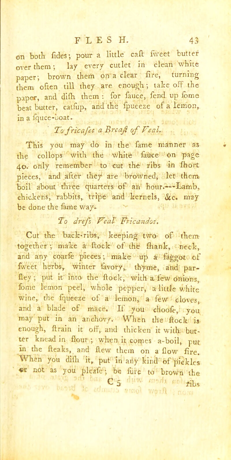 on both fides; pour a little call fweet butter over them; lay every cutlet in clean white paper; brown them on a clear fire, turning them often till they are enough; take off the paper, and difln them : for fauce, fend up lome beat butter, catfup, and the fpueeze of a lemon, in a fquce-uoat. To fricafec a Brcajl of Teal. This you may do in the fame manner as the collops with the white fauce on page 40. only remember to cut the ribs in Ihort pieces, and after they are browned, let them, boil about three quarters of an hour.—-Lamb, chickens, rabbits, tripe and kernels, &c. may be done the fame way- To drefs TcaV Fricandos. Cut the back-ribs, keeping two of them together ; make a ftoclc of the fhank, neck, and any coarfe pieces; make up a faggot of fweet herbs, winter iavory, thyme, and par- fley ; put it into the flock, with a few onions, fome lemon peel, whole pepper, a little white wine, the fqueeze ol a lemon, a few cloves, and a blade of mace. If you choofe, you may put in an anchovy. When the flock is enough, flrain it off, and thicken it with but- ter knead in flour ; when it copies a-boil, put in the (leaks, and flew them on a flow fire. When yoU difli it, put in any kind of pickles «r not as you pleafe; be lure to brown the C 5 ribs