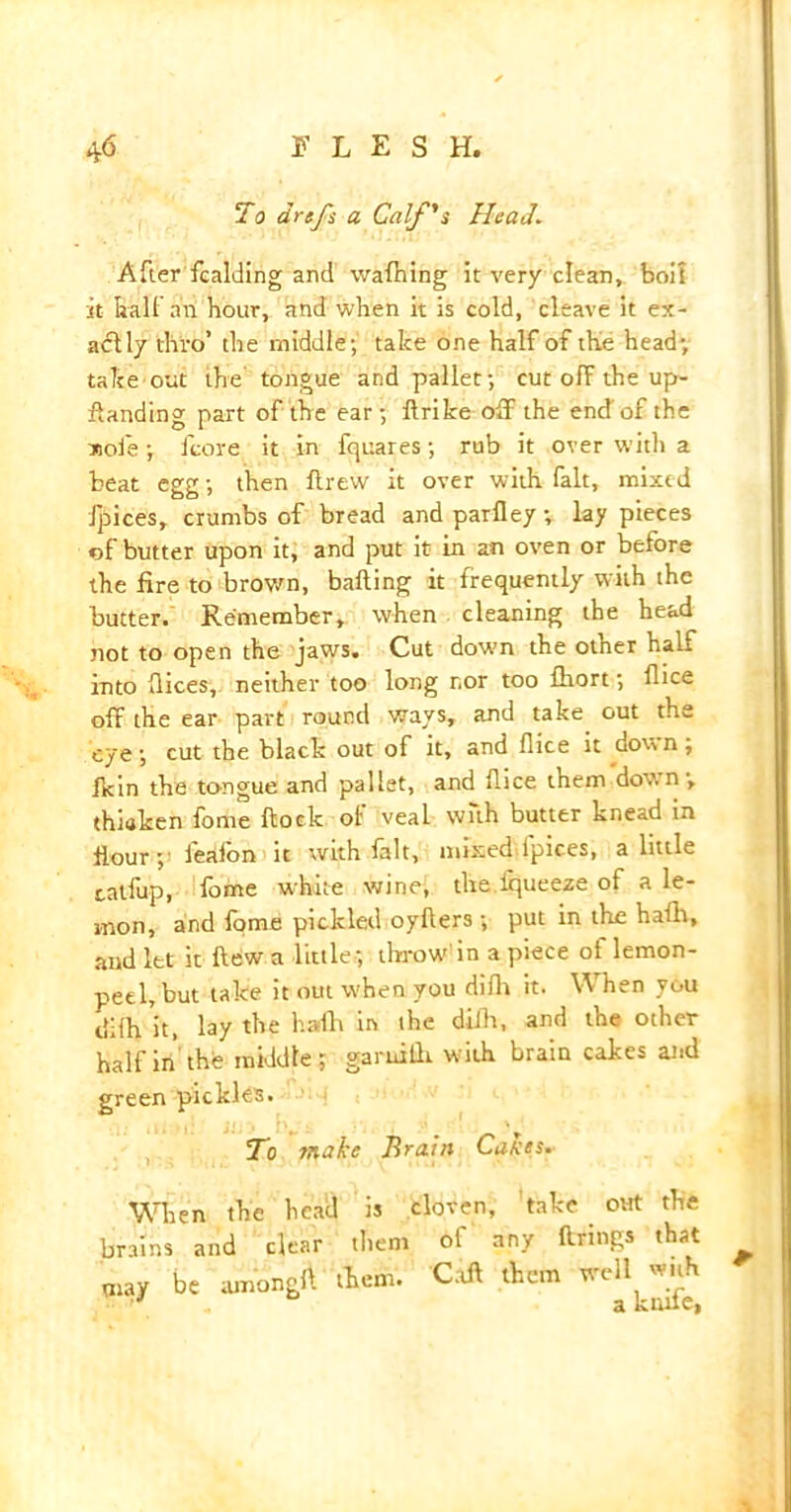 To drefs a Calf's Head. After fcalding and waffling it very clean, boil it ball an hour, and when it is cold, cleave it ex- actly thro’ the middle; take one half of the head; take out the tongue and pallet; cut off the up- flanding part of the ear; llrike off the end'of the sole; fcore it in fquares; rub it over with a beat egg; then ftrew it over with fait, mixed Jpices, crumbs of bread and parfley; lay pieces of butter upon it, and put it in an oven or before the fire to brown, balling it frequently with the butter. Remember, when cleaning the head not to open the jaws. Cut dow-n the other half into dices, neither too long nor too fhort; dice off the ear part round ways, and take out the eye; cut the black out of it, and dice it down; Ikin the tongue and pallet, and dice them down; thiaken fome dock ot veal with butter knead in dour; feafon it with fait, mixed fpices, a little talfup, fome white wine, the irpieeze of a le- mon, and fome pickled oyders ; put in the hath, and let it flew a little; throw in a piece of lemon- peel, but take it out w'hen you difh it. When you difh it, lay the hath in the dilh, and the other half in the middle; garuifh. with brain cakes and green pickles. To make Brain Cakes. When the head is cloven, take out the brains and clear them ol any firings that may be amongft them. Coil them welljuh A