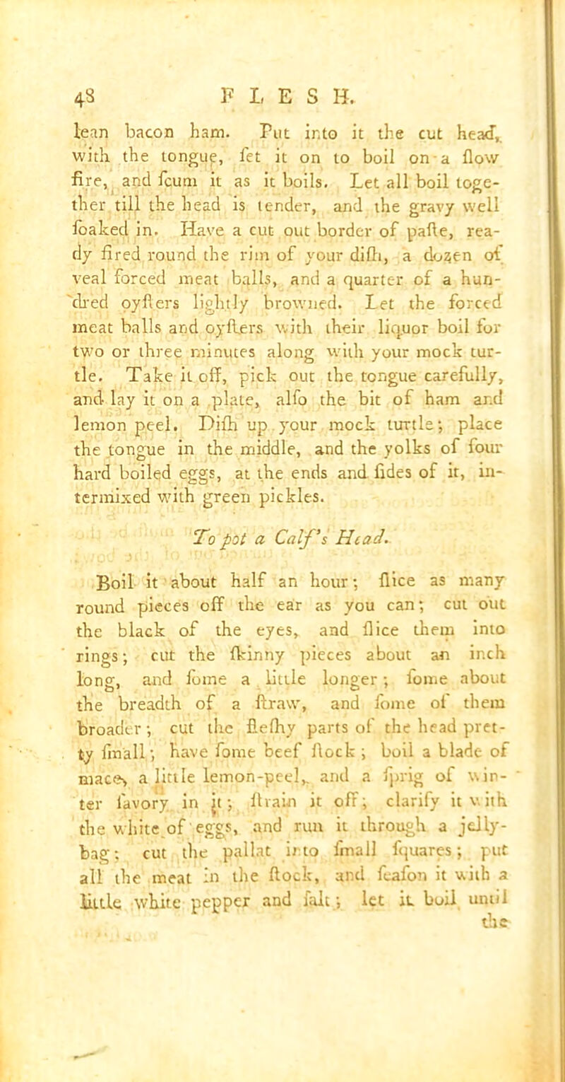 lean bacon ham. Put into it the cut head, with the tongue, fet it on to boil on a flow fire, and fcum it as it boils. Let all boil toge- ther till the head is lender, and the gravy well loaked in. Have a cut out border of pafle, rea- dy fired round the rim of your difli, a do^en ot veal forced meat balls, and a quarter of a hun- ched oyflers lightly browned. Let the forced meat balls and oyflers with their liquor boil for two or three minutes along with your mock tur- tle. Take it off, pick out the tongue carefully, and lay it on a plate, alfo the bit of ham and lemon peel. Difh up your mock turtle; place the tongue in the middle, and the yolks of four hard boiled eggs, at the ends and fides of it, in- termixed with green pickles. To pot a Calf's Head. Boil it about half an hour; flice as many round pieces off the ear as you can; cut out the black of the eyes, and flice them into rings; cut the fkinny pieces about an inch long, and fome a little longer; lome about the breadth of a ftravv, and fome ol them broader; cut the fiefhy parts of the head pret- ty flnall; have fome beef flock ; boil a blade of mac«v a little lemon-peel,, and a fprig of win- ter lavory in jt; flvain it off; clarify it v. it h the white.of eggs, and run it through a jelly- bag; cut the pallat into fmall fquares; put all the meat in the flock, and feafon it with a little white pepper and fait; let k boil until