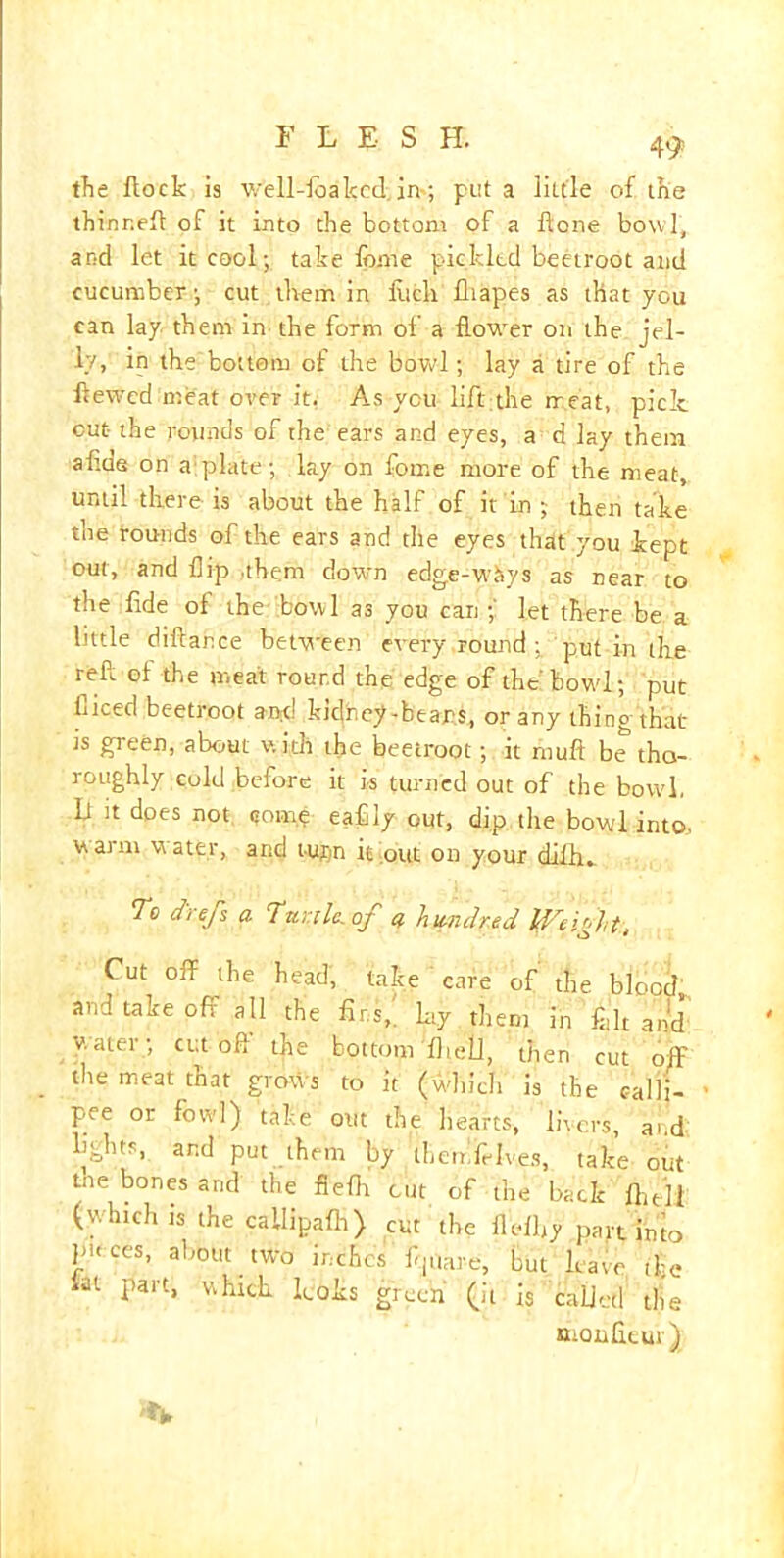 the flock is well-foakcd. in; put a little of the thinneft of it into the bottom of a Hone bowl, and let it cool; take fome pickled beetroot and cucumber ■, cut them in luck fliapes as that you can lay them in the form of a flower on the jel- ly, in the bottom of the bowl; lay a tire of the Hewed meat over it. As you lift;the treat, pick out the rounds of the ears and eyes, a d lay them afids on a-plate; lay on fome more of the meat, until there is about the half of it in ; then take the rounds of the ears and the eyes that you kept out, and flip .them down edge-wtsys as near to the fide of the bowl as you can ;' let there be a little diflance between every round ; put in the reft of the meat round the edge of the bowl.; put diced beetroot and kidney-bears, or any thing that ts green, about with the beetroot; it rnuft be tho- roughly cold before it is turned out of the bowl, It it does not qom.p eafily out, dip the bowl into, warm water, and turn it out on your diih. To clrefs a Ttenle^of q hundred Weight, Cut off the head, take care of the blood' and take off all the firs,, ky them in felt and water; cut oft the bottom fhell, then cut off the meat that grows to it (which is the ealli- pee or fowl) take out the hearts, livers, and fights, and put them by tLemfidves, take out tne bones and the fieflt cut of the back fhell (winch is the cailipafh) cut the fleffiy part into pieces, about two inches ft|tiar-e, but have tlje iai part, which looks green (it is called the nionfieur)