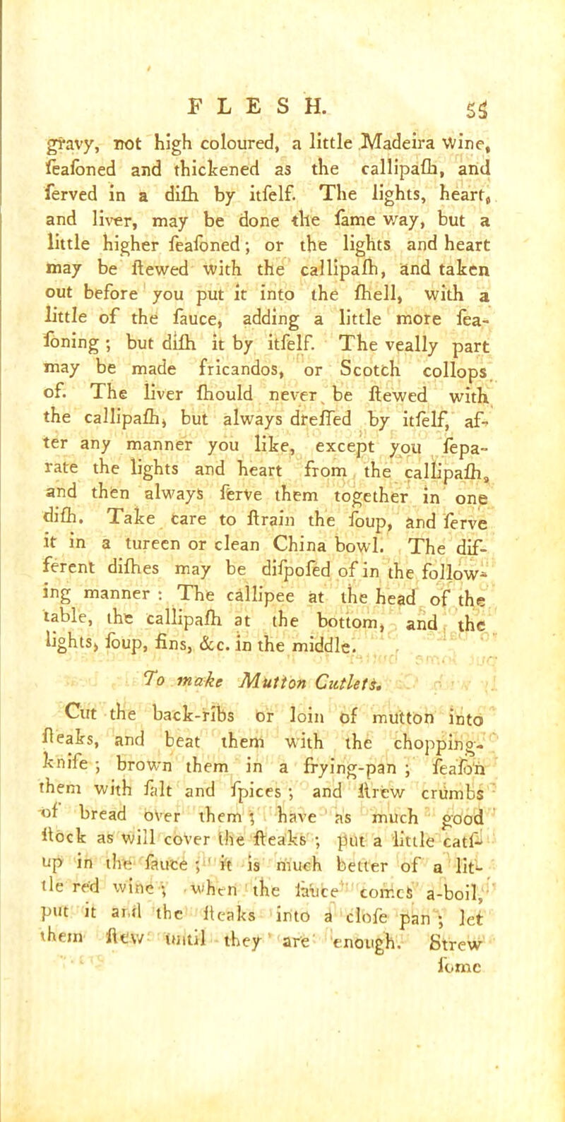 gravy, not high coloured, a little Madeira 'Wine, lealoned and thickened as the callipafh, and ferved in a di£h by itfelf. The lights, heart, and liver, may be done the lame v/ay, but a little higher feafoned; or the lights and heart may be Hewed with the callipalh, and taken out before you put it into the Ihell, with a little of the fauce, adding a little more fea- loning; but difli it by itfelf. The veally part may be made fricandos, or Scotch collops of. The liver fhould never be Hewed with the callipalh, but always drefied by itfelf, af- ter any manner you like, except you fepa- rate the lights and heart from the callipalh, and then always ferve them together in one difh. Take care to flrain the foup, and ferve it in a tureen or clean China bowl. The dif- ferent dilhes may be difpofed of in the follow* ing manner : The cdllipee at the head of the table, the calhpalh at the bottom, and the lights, loup, fins, &c. in the middle. To make Mutton Cutlets. Cut the back-ribs or loin of mutton into fieaks, and beat them with the chopping- knife ; brown them in a frying-pan ; feaio'n them with fait and fpices ; and iirew crtimbs of bread over them ? have as much good Hock as will cover the fieaks ; pot a little catl- up in the fauce ; it is much better of a lit- tle red wine ; when the iauce corncS a-boils put it anti the fieaks into a clofe pan ; let them Hew Until they are enough. Strew iomc