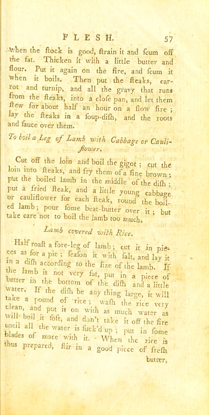 V.hen the flock is good, ftrain it and fcuni off the fat. Thicken it with a little butter and flour. Put it again on the fire, and fcum it when it boils. Then put the fleaks, car- rot and turnip, and all the gravy that runs tom the fleaks, into a clofe pan, and let them flew for about half an hour on a flow fire ; a7 the fleaks in a foup-difh, and the roots and fauce over them. To boil a Leg of Lamb with Cabbage or Cauli- flower. Cut off the loin and boil the gigot ; cut the loin into fleaks, and fry them of a fine brown • p-ut the boiled lamb in the middle of the difh • put a fried fteak, and a little young cabbaee Or cauliflower fox each fleak, round the bofl- ed lamb ; pour fome beat-butter over it • but ta^e care not to boil the lamb too muchb Lamb covered with Rice. Half roaft a fore-leg of lamb; cut it in pid- ces as for a pie ; feafon it with fait, and lay it n a difh according to the fize of the lamb. If butt *3mb V' T VeiT fat> Put a piece of butter in the bottom of the difh and a little takeCr’ f lhe dJfh be an^ tbing large, it will taice a pound of rice; wafh the rice very I Wilf’h 1 PrrU °Jn With aS much as ' until i t °ft’ djn’1 tflk'e A off the fire 1 al* lhe Water. 13 np ; put in fome blades of mace with it. - When the rice is » a good piece of freflx buteer,