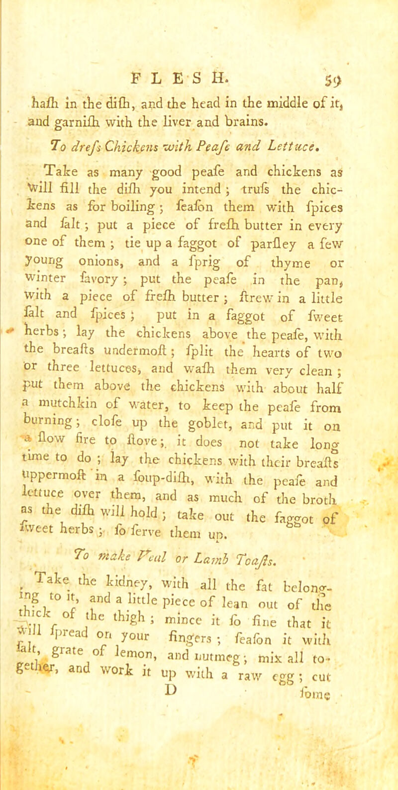 FLESH. 5 9 hafh in the dilh, and the head in the middle of it, and garnifh with the liver and brains. To drefs Chickens with Peafe and Lettuce, Take as man/ good peafe and chickens as Will fill the diih you intend; trufs the chic- kens as for boiling; feafon them with fpices and fait; put a piece of frefh butter in every one of them ; tie up a faggot of parfley a few young onions, and a fprig of thyme or winter favory ; put the peafe in the pan, With a piece of frefh butter ; drew in a little fait and fpices ; put in a faggot of fweet * herbs •, lay the chickens above the peafe, with the breads undermoft; fplit the hearts of two or three lettuces, and wafh them very clean ; put them above the chickens with about half a mutchkin of wrater, to keep the peafe from burning; clofe up the goblet, and put it on a flow fire to hove;, it does not take long time to do ; lay the chickens with their breads tippermoft in a foup-difh, with the peafe and ctiuce over them, and as much of the broth as the difh will hold ; take out the faggot of fweet herbs ; fo ferve them up. To make Ireal or Lamb Toajls. . Take. the kidney, with all the fat belong- ?/° ?nd a little Piece of lean out of the thick of the thigh ; mince it fo fine that it r , lpread °n y°ur fingers ; feafon it with -ait grate °f lemon, and nutmeg; mix all to- g W’ and W0rk Jt up with a raw egg ; cut ■D iorne