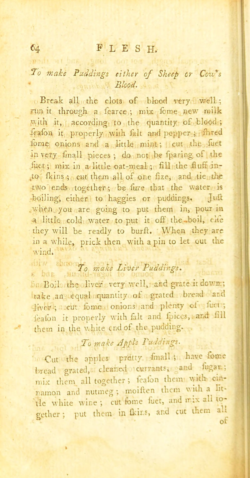 To make Puddings either of Sheep or Co-ads Blood. Break all the clots of blood very well; run it through a l'earce ; mix feme new milk with it, according to the quantity of blood ; feaibn it properly with fait and pepper ; fared lome onions and a little mint; cut the fuet in very linall pieces; do not be fparing of the filet; mix in a little oat-meal; fill the -fluff in- io fkins,; cut them all of one fize, and tie die two ends together; be fure that the water is boiling, either to haggies cr puddings. Juft . when you are going to put them in, pour in a little cold water to put it oft the-boil, cite they will be readly to burft. When they are in a while, prick then with a pin to let out the wind. To make Liver Puddings. ; Boil die liver very well, and grate it down:; rake an equal quantity of grated bread ar.d liver ; cut ibrne onions ard plenty ol Juci ; feaibn it properly with fait and lpiccs, and bil them in the white end of the pudding. To make Apple Puddings. Cut the apples pretty fntall ; have feme bread grated, cleaned currants, and lugar.; mix them all together; feaibn them with cin- namon and nutmeg; moiften them with a lit- tle white wine ; cut fome fuet, and mix a i to- gether ; put them in fitir.s, ar.d cut them a.i