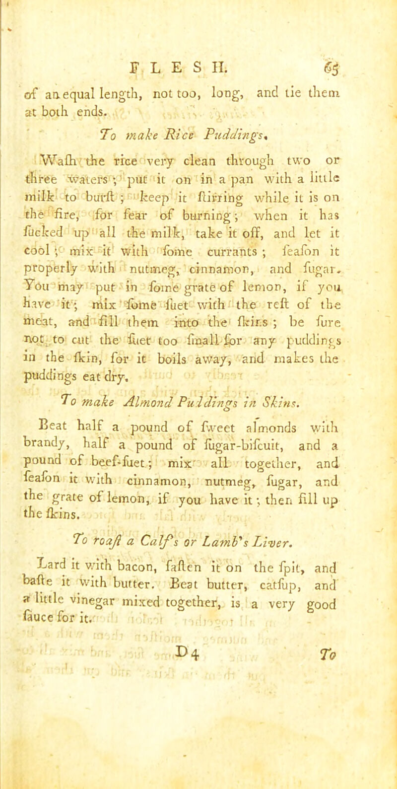 of an. equal length, not too, long, and lie them at both ends. To make Rice Puddings, Wafh the rice very clean through two or three watersk, put it on in a pan with a little milt to burlt ; keep it flirting while it is on the fire, for fear of burning; when it has fucked up all the milt, tate it off, and let it cool mix it with fome currants ; fealbn it properly with nutmeg, cinnamon, and fugar- You may put in fome grate of lemon, if you have it ; mix fome fuet with the reft of the meat, and fill them into the heirs ; be fure not to cut the fuet too iinall for any puddings in the flcin, for it boils away, and makes the puddings eat dry. To make Almond Puddings in Skins. Beat half a pound of fweet almonds with brandy, half a pound of fug ar-bifeuit, and a pound of beef-fuet ; mix all together, and feafon it with cinnamon, nutmeg, fugar, and the grate of lemon, if you have it; then fill up the fkins. To roajl a Calf's or Lamb's Liver. Lard it with bacon, fallen it on the fpit, and bafte it with butter. Beat butter, catfup, and a little vinegar mixed together, is a very good fiuce for it. i , , E>4 To h ■ ..I, ...