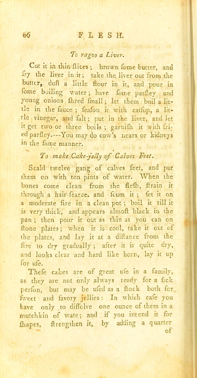 To ragoo a Liver. Cut it in thin Dices ; brown Dome butter, and ivy the liver in it; take the liver out from the butter, dull a little flour in it, and pour in fome boiling water; have lorne parfley and young onions flared fmall; let them boil a lit- tle in the fauce ; feafon it with catfup, a lit- tle | vinegar, and fait; put in the liver, and let it get two or three boils ; garnifh it with fri- ed parfley.—You may do cow’s nears or kidneys in the lame manner. • To make Cake-jelly of Calves Feet. Scald twelve gang of calves feet, and put them on with ten pints of water. When the bones come clean from the flefti, Drain it through a hair-fearce. and fcum it ; fet it on a moderate fire in a clean pot ; boil it till it is very thick, and appears almofl black iu the pan ; then pour it out as thin as you can on ftone plates; when it is cool, take it out of the plates, and lay it at a diftance from the fire to dry gradually ; after it is quite dry, and looks clear and hard like horn, lay it up for ufe. Thefe cakes are of great ufe in a family, as they are not only always ready for a fick perlon, but may be ufed as a flock both fer fweet and favory jellies : In which cafe you have only to diflolve one ounce of them in a mutchkin of wate; and if you intend it for fliapes, fivengthen it, by adding a quarter