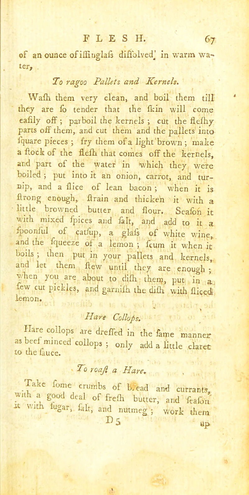 of an ounce of illiuglafs diuolvedj in warm wa- ter, . To ragoo Pallets and Kernels. Wafh them very clean, and boil them till they are fo tender that the fkin will come eafily off ; parboil the kernels ; cut the llefhy parts off them, and cut them and the pallets into iquare pieces ; fry them ofa light brown ; make a flock of the flefh that comes off the kernels, and part of the water in which they were boiled ; put into it an onion, carrot, and tur- nip, and a flice of lean bacon ; when it is ilrong enough, ftrain and thicken it with a little browned butler and flour. Seafoh it with mixed ipices and fait, and add to it a .poonful 01 cadup, a glafs of white wine, and the fqueeze of a lemon ; fcum it when it boils ; then put in your pallets and kernels, and let them flew until they are enough ; when you are about to difli theip, put in a few cut pickles, and garnifh the dilh with fliced lemon. \ > Hare Collops. Hare collops are dreffed in the fame manner as beef minced collops ; only add a little claret to the Luce. To roajl a Hare. Take fome crumbs of b/ead and currants with a good deal of frefh butter, and feafon V/Jth Ugar' fulr* and nutmeg ; work them Up