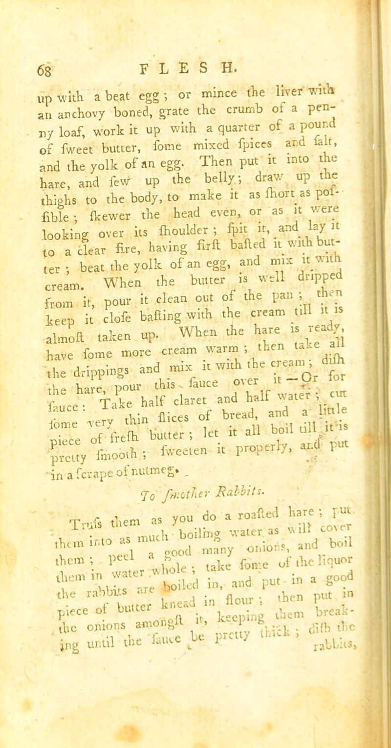 up with a beat egg; or mince the liver with an anchovy boned, grate the crumb ol a pen- ny loaf, work it up with a quarter of a pound of fweet butter, fome mixed fpices and lair, and the yolk of an egg. Then put U into the hare, and few up the belly; draw up the thighs to the body, to make it as ihort as pol- fible ; Ikewer the head even, or as it v. ere looking over its fhoulder ; fpit it, and lay it to a clear fire, having full balled it with but- ter ; beat the yolk of an egg, and m.x ittnth cream When the butter is well dripped from it, pom- i< clean on. of the pan ; keep it dole bailing with the cream till it almoft .alter, up. When the hare ..read, have fome more cream warm ; then take ai the drippings and d.it w.th .he «« ddh fauce . Tate half dare. *•' let i, all boil till it is loeeten i. properly, and put in a fcrape oi nutmeg* To fmotlxer Rullits. Trufs them as you do a roailed hare - pur them; pe’d a * ie foire of the liquor fva^are boiled in, and pu. m a good f L cr knead in Jour ; .hen pu. m piece ot butcet k jng pjem break- tbc onions amongll it, 8 . difh t1lC ing until the latwe be pretty (hut , ^