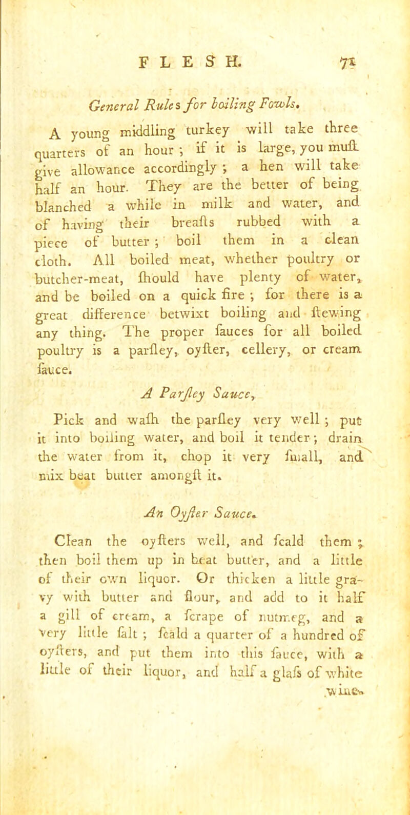 Ge?ieral Rules for lolling Fowls. A young middling turkey will take three quarters of an hour; if it is large, you mull give allowance accordingly ; a hen will take half an hour. They are the better of being blanched a while in milk and water, and of having their breads rubbed with a piece of butter ; boil them in a dean cloth. All boiled meat, whether poultry or butcher-meat, fhould have plenty of water, and be boiled on a quick fire ; for there is a great difference betwixt boiling and Hewing any thing. The proper fauces for all boiled poultry is a parfley, oyfter, eellery, or cream, lauce. A Parfey Sauce, Pick and wafh the parfley very well ; put it into boiling water, and boil it tender; drain the water from it, chop it very finall, and mix beat butter among!! it. An Oyfer Sauce. Clean the oyfters well, and feald them ; then boil them up in heat butter, and a little of their own liquor. Or thicken a little grai- vy with butter and flour, and add to it half a gill of cream, a ferape of nutmeg, and a Very little fait ; feald a quarter of a hundred of oyflers, and put them into this lauce, with a little oi their liquor, and half a glafs of white .wine*