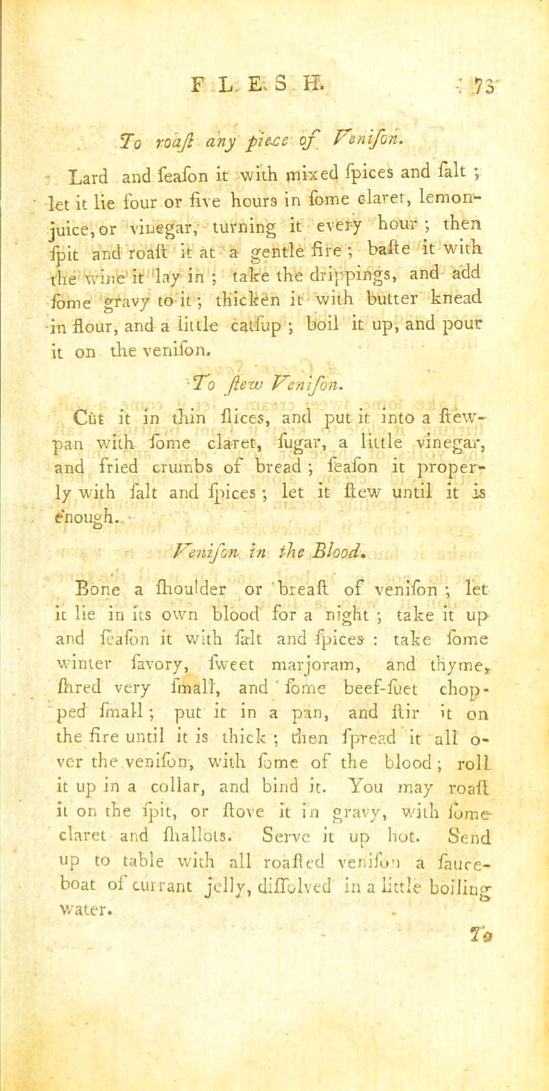 FLE.3 E : Vs- To roajl any piece of Venifon. Lard and feafon it with mixed fpices and fait ; let it lie lour or live hours in fome c-laret, lemony- juice, or vinegar, turning it every hour; then lpit and roaft it at a gentle fire ; bafte it with the wine it lay in ; take the drippings, and add fome gravy to it; thicken it with butter knead •in flour, and a little catfup ; boil it up, and pour it on the venil'on. ■To few Venifon. Cut it in thin flices, and put it into a flew-- pan with fome claret, fugar, a little vinegar, and fried crumbs of bread ; fealon it proper- ly with fait and Ipices; let it flew until it is enough. Vemfon in the Blood. Bone a Ihoulder or breaft of venifon ; let ic lie in its own blood for a night ; take it up and fealon it with frit and Ipices : take iome winter favory, fweet marjoram, and thyme* Ihred very frnall, and ' fome beef-fuet chop- ped fmall; put it in a pan, and ilir it on the fire until it is thick ; then fpread it all o- ver the venifon, with fome of the blood; roll it up in a collar, and bind it. You may roafl; it on the lpit, or flove it in gravy, with lome claret and lhallots. Serve it up hot- Send up to table with all roafled venifun a lauce- boat oi currant jelly, diflolved in a little boiling water. U